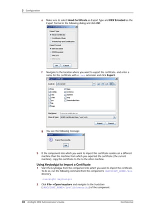 2 Configuration
40 ArcSight ESM Administrator’s Guide Confidential
e Make sure to select Head Certificate as Export Type and DER Encoded as the
Export Format in the following dialog and click OK:
f Navigate to the location where you want to export the certificate, and enter a
name for the certificate with a .cer extension and click Export.
g You see the following message:
5 If the component into which you want to import this certificate resides on a different
machine than the machine from which you exported the certificate (the current
machine), copy this certificate to the to the other machine.
Using Keytoolgui to Import a Certificate
1 Start the keytoolgui from the component into which you want to import the certificate.
To do so, run the following command from the component’s <ARCSIGHT_HOME>/bin
directory.
./arcsight keytoolgui
2 Click File->Open keystore and navigate to the truststore
(<ARCSIGHT_HOME>/jre/lib/security) of the component.
 