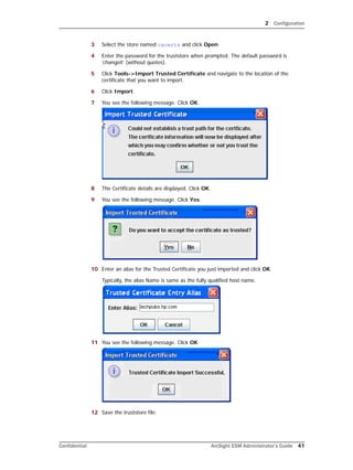 2 Configuration
Confidential ArcSight ESM Administrator’s Guide 41
3 Select the store named cacerts and click Open.
4 Enter the password for the truststore when prompted. The default password is
‘changeit’ (without quotes).
5 Click Tools->Import Trusted Certificate and navigate to the location of the
certificate that you want to import.
6 Click Import.
7 You see the following message. Click OK.
8 The Certificate details are displayed. Click OK.
9 You see the following message. Click Yes.
10 Enter an alias for the Trusted Certificate you just imported and click OK.
Typically, the alias Name is same as the fully qualified host name.
11 You see the following message. Click OK.
12 Save the truststore file.
 