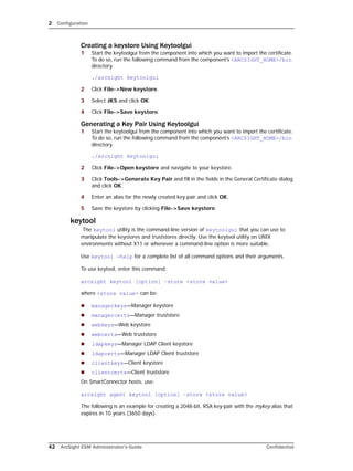 2 Configuration
42 ArcSight ESM Administrator’s Guide Confidential
Creating a keystore Using Keytoolgui
1 Start the keytoolgui from the component into which you want to import the certificate.
To do so, run the following command from the component’s <ARCSIGHT_HOME>/bin
directory.
./arcsight keytoolgui
2 Click File->New keystore.
3 Select JKS and click OK.
4 Click File->Save keystore.
Generating a Key Pair Using Keytoolgui
1 Start the keytoolgui from the component into which you want to import the certificate.
To do so, run the following command from the component’s <ARCSIGHT_HOME>/bin
directory.
./arcsight keytoolgui
2 Click File->Open keystore and navigate to your keystore.
3 Click Tools->Generate Key Pair and fill in the fields in the General Certificate dialog
and click OK.
4 Enter an alias for the newly created key pair and click OK.
5 Save the keystore by clicking File->Save keystore.
keytool
The keytool utility is the command-line version of keytoolgui that you can use to
manipulate the keystores and truststores directly. Use the keytool utility on UNIX
environments without X11 or whenever a command-line option is more suitable.
Use keytool -help for a complete list of all command options and their arguments.
To use keytool, enter this command:
arcsight keytool [option] –store <store value>
where <store value> can be:
 managerkeys—Manager keystore
 managercerts—Manager truststore
 webkeys—Web keystore
 webcerts—Web truststore
 ldapkeys—Manager LDAP Client keystore
 ldapcerts—Manager LDAP Client truststore
 clientkeys—Client keystore
 clientcerts—Client truststore
On SmartConnector hosts, use:
arcsight agent keytool [option] –store <store value>
The following is an example for creating a 2048-bit, RSA key-pair with the mykey alias that
expires in 10 years (3650 days).
 