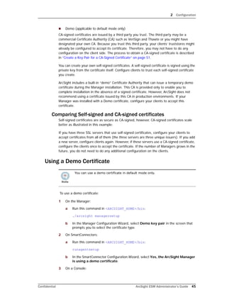 2 Configuration
Confidential ArcSight ESM Administrator’s Guide 45
 Demo (applicable to default mode only)
CA-signed certificates are issued by a third party you trust. The third party may be a
commercial Certificate Authority (CA) such as VeriSign and Thawte or you might have
designated your own CA. Because you trust this third party, your clients’ truststores might
already be configured to accept its certificate. Therefore, you may not have to do any
configuration on the client side. The process to obtain a CA-signed certificate is described
in “Create a Key Pair for a CA-Signed Certificate” on page 51.
You can create your own self-signed certificates. A self-signed certificate is signed using the
private key from the certificate itself. Configure clients to trust each self-signed certificate
you create.
ArcSight includes a built-in “demo” Certificate Authority that can issue a temporary demo
certificate during the Manager installation. This CA is provided only to enable you to
complete installation in the absence of a signed certificate. However, ArcSight does not
recommend using a certificate issued by this CA in production environments. If your
Manager was installed with a Demo certificate, configure your clients to accept this
certificate.
Comparing Self-signed and CA-signed certificates
Self-signed certificates are as secure as CA-signed, however, CA-signed certificates scale
better as illustrated in this example:
If you have three SSL servers that use self-signed certificates, configure your clients to
accept certificates from all of them (the three servers are three unique issuers). If you add
a new server, configure clients again. However, if these servers use a CA-signed certificate,
configure the clients once to accept the certificate. If the number of Managers grows in the
future, you do not need to do any additional configuration on the clients.
Using a Demo Certificate
To use a demo certificate:
1 On the Manager:
a Run this command in <ARCSIGHT_HOME>/bin:
./arcsight managersetup
b In the Manager Configuration Wizard, select Demo key pair in the screen that
prompts you to select the certificate type.
2 On SmartConnectors:
a Run this command in <ARCSIGHT_HOME>/bin:
runagentsetup
b In the SmartConnector Configuration Wizard, select Yes, the ArcSight Manager
is using a demo certificate.
3 On a Console:
You can use a demo certificate in default mode only.
 