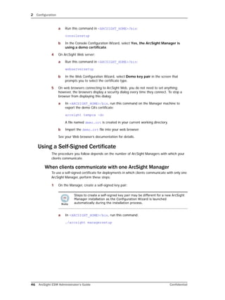 2 Configuration
46 ArcSight ESM Administrator’s Guide Confidential
a Run this command in <ARCSIGHT_HOME>/bin:
consolesetup
b In the Console Configuration Wizard, select Yes, the ArcSight Manager is
using a demo certificate.
4 On ArcSight Web server:
a Run this command in <ARCSIGHT_HOME>/bin:
webserversetup
b In the Web Configuration Wizard, select Demo key pair in the screen that
prompts you to select the certificate type.
5 On web browsers connecting to ArcSight Web, you do not need to set anything;
however, the browsers display a security dialog every time they connect. To stop a
browser from displaying this dialog:
a In <ARCSIGHT_HOME>/bin, run this command on the Manager machine to
export the demo CA’s certificate:
arcsight tempca –dc
A file named demo.crt is created in your current working directory.
b Import the demo.crt file into your web browser.
See your Web browser’s documentation for details.
Using a Self-Signed Certificate
The procedure you follow depends on the number of ArcSight Managers with which your
clients communicate.
When clients communicate with one ArcSight Manager
To use a self-signed certificate for deployments in which clients communicate with only one
ArcSight Manager, perform these steps:
1 On the Manager, create a self-signed key pair:
a In <ARCSIGHT_HOME>/bin, run this command:
./arcsight managersetup
Steps to create a self-signed key pair may be different for a new ArcSight
Manager installation as the Configuration Wizard is launched
automatically during the installation process.
 