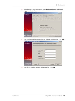 2 Configuration
Confidential ArcSight ESM Administrator’s Guide 47
b In the Manager Configuration Wizard, select Replace with new Self-Signed
key pair. and click Next.
c Enter information about the SSL certificate, as shown in this example. Click Next.
d Enter the SSL keystore password for the certificate. Click Next.
 