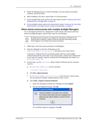 2 Configuration
Confidential ArcSight ESM Administrator’s Guide 49
5 Restart the Manager process so that the Manager can start using the self-signed
certificate. Restart all clients.
6 When installing a new client, repeat Steps 2-4 of this procedure.
7 On the ArcSight Web server, perform the steps listed in section “Setting up SSL Client
Authentication on ArcSight Web” on page 64.
8 On the ArcSight Console, perform the steps listed in section “Setting up SSL Client-Side
Authentication on ArcSight Console running in Default Mode” on page 57.
When clients communicate with multiple ArcSight Managers
To use self-signed certificate for a deployment in which clients communicate with more
than one ArcSight Managers, perform these steps for each Manager:
1 Follow Step 1 from the previous procedure on all Managers.
2 Copy the selfsigned.cer file from all Managers to the
<ARCSIGHT_HOME>/jre/lib/security directory on one of your clients.
To prevent a certificate file from overwriting another when you copy multiple
certificate files with the same name to the same location, rename each certificate file
as you copy. For example, copy the certificate file from ManagerA and rename it to
SelfSigned_MgrA.cer.
3 On that client, use the keytoolgui utility to import certificates into the truststore
(cacerts):
a In <ARCSIGHT_HOME>/bin, run this command:
./arcsight keytoolgui
b Click File->Open keystore.
c In <ARCSIGHT_HOME>/jre/lib/security, select the store named cacerts.
Use the password ‘changeit’ (without quotes) to open cacerts.
d Click Tools->Import Trusted Certificate:
i Select the self-signed certificate for a Manager and click Import.
ii You see the following message. Click OK.
The Certificate details are displayed. Click OK.
By following this procedure you append the self-signed certificate to the
existing client truststore, cacerts. Doing so prevents overwriting cacerts,
which happens if you follow the previous procedure.
 