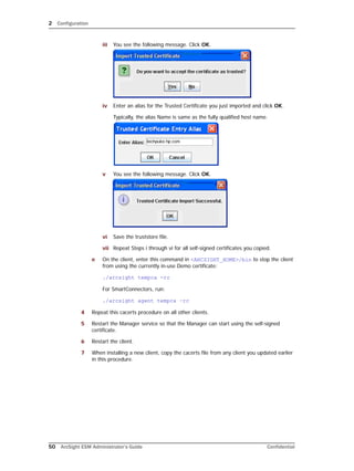 2 Configuration
50 ArcSight ESM Administrator’s Guide Confidential
iii You see the following message. Click OK.
iv Enter an alias for the Trusted Certificate you just imported and click OK.
Typically, the alias Name is same as the fully qualified host name.
v You see the following message. Click OK.
vi Save the truststore file.
vii Repeat Steps i through vi for all self-signed certificates you copied.
e On the client, enter this command in <ARCSIGHT_HOME>/bin to stop the client
from using the currently in-use Demo certificate:
./arcsight tempca -rc
For SmartConnectors, run:
./arcsight agent tempca –rc
4 Repeat this cacerts procedure on all other clients.
5 Restart the Manager service so that the Manager can start using the self-signed
certificate.
6 Restart the client.
7 When installing a new client, copy the cacerts file from any client you updated earlier
in this procedure.
 