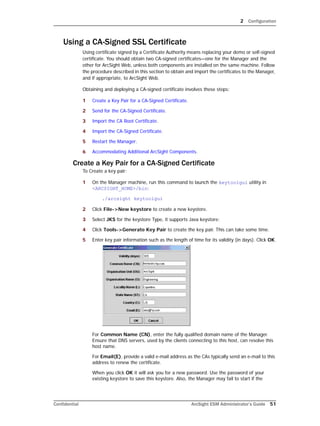2 Configuration
Confidential ArcSight ESM Administrator’s Guide 51
Using a CA-Signed SSL Certificate
Using certificate signed by a Certificate Authority means replacing your demo or self-signed
certificate. You should obtain two CA-signed certificates—one for the Manager and the
other for ArcSight Web, unless both components are installed on the same machine. Follow
the procedure described in this section to obtain and import the certificates to the Manager,
and if appropriate, to ArcSight Web.
Obtaining and deploying a CA-signed certificate involves these steps:
1 Create a Key Pair for a CA-Signed Certificate.
2 Send for the CA-Signed Certificate.
3 Import the CA Root Certificate.
4 Import the CA-Signed Certificate.
5 Restart the Manager.
6 Accommodating Additional ArcSight Components.
Create a Key Pair for a CA-Signed Certificate
To Create a key pair:
1 On the Manager machine, run this command to launch the keytoolgui utility in
<ARCSIGHT_HOME>/bin:
./arcsight keytoolgui
2 Click File->New keystore to create a new keystore.
3 Select JKS for the keystore Type, it supports Java keystore:
4 Click Tools->Generate Key Pair to create the key pair. This can take some time.
5 Enter key pair information such as the length of time for its validity (in days). Click OK.
For Common Name (CN), enter the fully qualified domain name of the Manager.
Ensure that DNS servers, used by the clients connecting to this host, can resolve this
host name.
For Email(E), provide a valid e-mail address as the CAs typically send an e-mail to this
address to renew the certificate.
When you click OK it will ask you for a new password. Use the password of your
existing keystore to save this keystore. Also, the Manager may fail to start if the
 