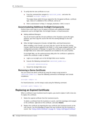 2 Configuration
56 ArcSight ESM Administrator’s Guide Confidential
3 To verify that the new certificate is in use:
a From the command line navigate to <ARCSIGHT_HOME> and enter the
command: arcsight tempca -i
The output shows which CA issuer signed the SSL CA-signed certificate, certificate
type, status of a validation of the certificate, and so on.
b Point a web browser to https://<manager_hostname>:8443. to test it.
Accommodating Additional ArcSight Components
Perform these extra steps to use CA-signed certificates with additional ArcSight
components such as ArcSight Web, the ArcSight Console, or SmartConnectors.
 Adding additional Managers
You do not need to add the CA root certificate to the Truststore-cacerts file again.
However, you must copy the cacerts file from the existing Manager to the new
Manager.
 Other ArcSight Components (Console, ArcSight Web, and SmartConnectors).
When installing a new Console, you must copy the 'cacerts' file from the existing
Console, which has been updated in the Phase 3, to the newly installed Console. This
configuration procedure of Manager Ca-signed SSL certificate can be applied on the
ArcSight Web server unless both components are installed on the same machine.
For ArcSight Web, use the webserversetup utility after the certificate is updated to
confirm the certificate is valid, as follows:
a Login as an arcsight user on the ArcSight Web server machine.
b Execute the following command from <ARCSIGHT_HOME>/bin:
./arcsight webserversetup
c Restart the ArcSight Web server.
Removing a Demo Certificate
You can remove the demo certificate by using the tempca script located in
<ARCSIGHT_HOME>/bin. Issue the following command on all Manager and Console
installations:
arcsight tempca -rc
For SmartConnectors, run the tempca script using the following command:
arcsight agent tempca -rc
Replacing an Expired Certificate
When a certificate in your truststore/cacerts expires, you need to replace it with a new one.
To replace the certificate:
1 Delete the expired certificate from the truststore/cacerts.
To delete a certificate from the truststore or cacerts, start the keytoolgui and navigate
to the certificate, right-click on the certificate, and select Delete.
2 Replace the certificate by importing the new certificate into truststore/cacerts as the
case may be. Use the keytoolgui to import the new certificate into the truststore or
cacerts. See “Using a Demo Certificate” on page 45, “Using a Self-Signed Certificate”
 