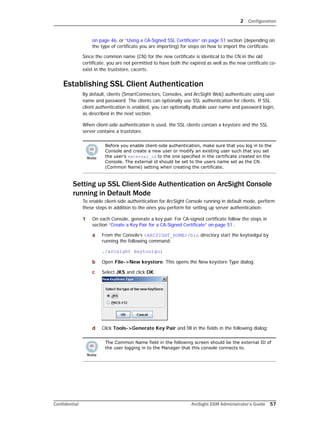2 Configuration
Confidential ArcSight ESM Administrator’s Guide 57
on page 46, or “Using a CA-Signed SSL Certificate” on page 51 section (depending on
the type of certificate you are importing) for steps on how to import the certificate.
Since the common name (CN) for the new certificate is identical to the CN in the old
certificate, you are not permitted to have both the expired as well as the new certificate co-
exist in the truststore, cacerts.
Establishing SSL Client Authentication
By default, clients (SmartConnectors, Consoles, and ArcSight Web) authenticate using user
name and password. The clients can optionally use SSL authentication for clients. If SSL
client authentication is enabled, you can optionally disable user name and password login,
as described in the next section.
When client-side authentication is used, the SSL clients contain a keystore and the SSL
server contains a truststore.
Setting up SSL Client-Side Authentication on ArcSight Console
running in Default Mode
To enable client-side authentication for ArcSight Console running in default mode, perform
these steps in addition to the ones you perform for setting up server authentication:
1 On each Console, generate a key pair. For CA-signed certificate follow the steps in
section “Create a Key Pair for a CA-Signed Certificate” on page 51.:
a From the Console’s <ARCSIGHT_HOME>/bin directory start the keytoolgui by
running the following command:
./arcsight keytoolgui
b Open File->New keystore. This opens the New keystore Type dialog.
c Select JKS and click OK.
d Click Tools->Generate Key Pair and fill in the fields in the following dialog:
Before you enable client-side authentication, make sure that you log in to the
Console and create a new user or modify an existing user such that you set
the user’s external_id to the one specified in the certificate created on the
Console. The external id should be set to the users name set as the CN
(Common Name) setting when creating the certificate.
The Common Name field in the following screen should be the external ID of
the user logging in to the Manager that this console connects to.
 