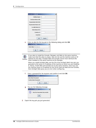 2 Configuration
58 ArcSight ESM Administrator’s Guide Confidential
e Enter an alias for the key pair in the following dialog and click OK:
f Enter a password for the keystore and confirm it and click OK.
g You see the following message.
2 Export the key pair you just generated.
If you plan to install the Console, Manager, and Web on the same machine,
make sure that this alias is unique. Also, do not use the machine name or IP
address for the alias. ArcSight Web and Console cannot have identical CNs
when installed on the same machine as the Manager.
When you install ArcSight Web, set the CN of the ArcSight Web’s key pair you
generate to the name or IP address of the machine on which you are installing
it. Hence, if both Web and Console are on the same machine, and if you use
the machine name or IP address for the CN for both the Web and the Console,
then ArcSight Web gives you an error when configuring.
 
