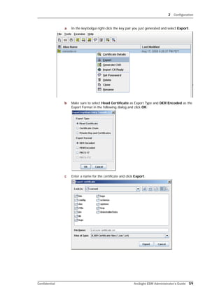 2 Configuration
Confidential ArcSight ESM Administrator’s Guide 59
a In the keytoolgui right-click the key pair you just generated and select Export.
b Make sure to select Head Certificate as Export Type and DER Encoded as the
Export Format in the following dialog and click OK:
c Enter a name for the certificate and click Export.
 