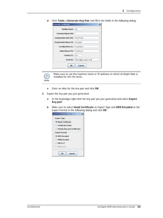 2 Configuration
Confidential ArcSight ESM Administrator’s Guide 65
d Click Tools->Generate Key Pair and fill in the fields in the following dialog:
e Enter an alias for the key pair and click OK.
2 Export the key pair you just generated.
a In the keytoolgui right-click the key pair you just generated and select Export
Key pair.
b Make sure to select Head Certificate as Export Type and DER Encoded as the
Export Format in the following dialog and click OK:
Make sure to use the machine name or IP address on which ArcSight Web is
installed for the CN name.
 