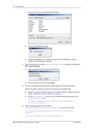 2 Configuration
66 ArcSight ESM Administrator’s Guide Confidential
c Enter a name for the certificate and click Export.
d You see the following message:
e If your ArcSight Web is on a different machine than the Manager, copy this
certificate to the Manager’s machine.
3 Save the keystore in the Web’s <ARCSIGHT_HOME>/config directory by clicking on
File->Save keystore.
a Enter a password for the keystore and confirm it.
b Give the keystore a name and click Save.
4 If you are using self-signed certificate skip this step and continue with step 5.
Import the signed certificate response in the keystore of ArcSight Web.
 Import the signed certificate response in the Web’s keystore. Follow the steps in
section “Import the CA Root Certificate” on page 52.
 Use the changepassword tool to set an encrypted keystore password in the
client.properties file:
arcsight changepassword -f config/client.properties -p
ssl.keystore.password
5 Add the following properties in the Web’s
<ARCSIGHT_HOME>/config/client.properties file and save the file:
ssl.keystore.password=<password-set-when-you-saved-the-
keystore>
ssl.keystore.path=config/jetty/webkeystore
 