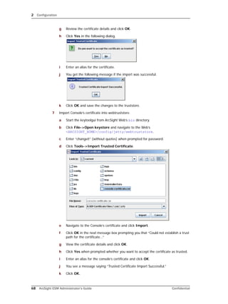 2 Configuration
68 ArcSight ESM Administrator’s Guide Confidential
g Review the certificate details and click OK.
h Click Yes in the following dialog.
i Enter an alias for the certificate.
j You get the following message if the import was successful.
k Click OK and save the changes to the truststore.
7 Import Console’s certificate into webtruststore.
a Start the keytoolgui from ArcSight Web’s bin directory.
b Click File->Open keystore and navigate to the Web’s
<ARCSIGHT_HOME>/config/jetty/webtruststore.
c Enter “changeit” (without quotes) when prompted for password.
d Click Tools->Import Trusted Certificate.
e Navigate to the Console’s certificate and click Import.
f Click OK in the next message box prompting you that “Could not establish a trust
path for the certificate...”
g View the certificate details and click OK.
h Click Yes when prompted whether you want to accept the certificate as trusted.
i Enter an alias for the console’s certificate and click OK.
j You see a message saying “Trusted Certificate Import Successful.”
k Click OK.
 