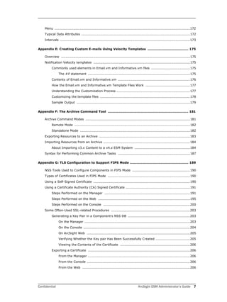 Confidential ArcSight ESM Administrator’s Guide 7
Menu ..........................................................................................................................172
Typical Data Attributes ..................................................................................................172
Intervals .....................................................................................................................173
Appendix E: Creating Custom E-mails Using Velocity Templates ..................................... 175
Overview ....................................................................................................................175
Notification Velocity templates .......................................................................................175
Commonly used elements in Email.vm and Informative.vm files ...................................175
The #if statement ............................................................................................175
Contents of Email.vm and Informative.vm .................................................................176
How the Email.vm and Informative.vm Template Files Work ........................................177
Understanding the Customization Process ..................................................................177
Customizing the template files .................................................................................178
Sample Output ......................................................................................................179
Appendix F: The Archive Command Tool ......................................................................... 181
Archive Command Modes ..............................................................................................181
Remote Mode ........................................................................................................182
Standalone Mode ...................................................................................................182
Exporting Resources to an Archive ..................................................................................183
Importing Resources from an Archive ..............................................................................184
About Importing v3.x Content to a v4.x ESM System ..................................................184
Syntax for Performing Common Archive Tasks .................................................................187
Appendix G: TLS Configuration to Support FIPS Mode ..................................................... 189
NSS Tools Used to Configure Components in FIPS Mode ....................................................190
Types of Certificates Used in FIPS Mode ..........................................................................190
Using a Self-Signed Certificate .......................................................................................190
Using a Certificate Authority (CA) Signed Certificate ..........................................................191
Steps Performed on the Manager .............................................................................191
Steps Performed on the Web ...................................................................................195
Steps Performed on the Console ..............................................................................200
Some Often-Used SSL-related Procedures .......................................................................203
Generating a Key Pair in a Component’s NSS DB ........................................................203
On the Manager ...............................................................................................203
On the Console ................................................................................................204
On ArcSight Web .............................................................................................205
Verifying Whether the Key pair Has Been Successfully Created ...............................205
Viewing the Contents of the Certificate ...............................................................206
Exporting a Certificate ............................................................................................206
From the Manager ............................................................................................206
From the Console .............................................................................................206
From the Web .................................................................................................206
 