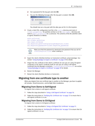 2 Configuration
Confidential ArcSight ESM Administrator’s Guide 71
d Set a password for the key pair and click OK.
e You see the following message after the key pair is created. Click OK.
You should now see a key pair with the alias you set for it in the keystore.
3 Create a client SSL configuration text file in the config directory and name it
client.properties for partition archiver or in the user/agent directory and
name it agent.properties for a connector. The contents of this file (whether client
or agent) should be as follows:
auth.null=true
ssl.client.auth=true
cac.login.on=false 
ssl.keystore.path=config/arcsightkeystore.client
ssl.keystore.password=<client.keystore_password>
4 Export the client’s (Partition Archiver or Connector) certificate using keytoolgui. See
section “Using Keytoolgui to Export a Certificate” on page 39 for details.
5 Import the CA’s certificate of the client’s certificate (in case you are using CA-signed
certificate) or the client’s certificate itself (in case you are using a self-signed
certificate) into the Manager’s truststore, /config/jetty/truststore. see section
“Using Keytoolgui to Import a Certificate” on page 40 for details.
6 Restart the Manager.
7 Restart the client (Partition Archiver or Connector).
Migrating from one certificate type to another
When you migrate from one certificate type to another on the Manager, you have to update
all Consoles, SmartConnectors, and ArcSight Web installations.
Migrating from Demo to Self-Signed
To migrate from a demo to self-signed certificate:
1 Follow the steps described in “Using a Self-Signed Certificate” on page 46.
2 Follow the instructions in “Verifying SSL Certificate Use” on page 72 to ensure that a
self-signed certificate is in use.
Migrating from Demo to CA-Signed
To migrate from a demo to CA-Signed certificate:
1 Follow the steps described in “Using a CA-Signed SSL Certificate” on page 51.
2 Follow the instructions in “Verifying SSL Certificate Use” on page 72 to ensure that CA-
signed certificate is in use.
Make sure that this password is identical to the password that you set for
/config/keystore.client when creating it.
 
