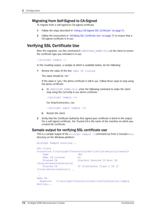 2 Configuration
72 ArcSight ESM Administrator’s Guide Confidential
Migrating from Self-Signed to CA-Signed
To migrate from a self-signed to CA-signed certificate:
1 Follow the steps described in “Using a CA-Signed SSL Certificate” on page 51.
2 Follow the instructions in “Verifying SSL Certificate Use” on page 72 to ensure that a
CA-signed certificate is in use.
Verifying SSL Certificate Use
After the migration, run this command in <ARCSIGHT_HOME>/bin on the client to ensure
the certificate type you intended is in use:
./arcsight tempca –i
In the resulting output, a sample of which is available below, do the following:
1 Review the value of the line: Demo CA trusted.
The value should be “no.”
If the value is “yes,” the demo certificate is still in use. Follow these steps to stop using
the demo certificate:
a In <ARCSIGHT_HOME>/bin, enter the following command to make the client
stop using the currently in use demo certificate:
./arcsight tempca -rc
For SmartConnectors, run:
./arcsight agent tempca –rc
b Restart the client.
2 Verify that the Certificate Authority that signed your certificate is listed in the output.
For a self-signed certificate, the Trusted CA is the name of the machine on which you
created the certificate
Sample output for verifying SSL certificate use
This is a sample output of the arcsight tempca –i command run from a Console’s bin
directory on the Windows platform:
ArcSight TempCA starting...
SSL Client
truststore C:arcsightConsolecurrentjrelibsecuritycacerts
Type JKS
Demo CA trusted no
Trusted CA DigiCert Assured ID Root CA
[digicertassuredidrootca]
Trusted CA TC TrustCenter Class 2 CA II
[trustcenterclass2caii] .
.
.
Demo CA
keystore C:arcsightConsolecurrentconfigkeystore.tempca
Exiting...
 