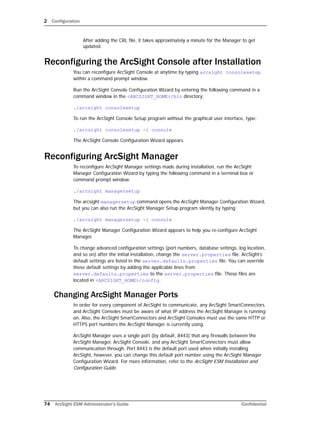 2 Configuration
74 ArcSight ESM Administrator’s Guide Confidential
After adding the CRL file, it takes approximately a minute for the Manager to get
updated.
Reconfiguring the ArcSight Console after Installation
You can reconfigure ArcSight Console at anytime by typing arcsight consolesetup
within a command prompt window.
Run the ArcSight Console Configuration Wizard by entering the following command in a
command window in the <ARCSIGHT_HOME>/bin directory:
./arcsight consolesetup
To run the ArcSight Console Setup program without the graphical user interface, type:
./arcsight consolesetup -i console
The ArcSight Console Configuration Wizard appears.
Reconfiguring ArcSight Manager
To reconfigure ArcSight Manager settings made during installation, run the ArcSight
Manager Configuration Wizard by typing the following command in a terminal box or
command prompt window:
./arcsight managersetup
The arcsight managersetup command opens the ArcSight Manager Configuration Wizard,
but you can also run the ArcSight Manager Setup program silently by typing:
./arcsight managersetup -i console
The ArcSight Manager Configuration Wizard appears to help you re-configure ArcSight
Manager.
To change advanced configuration settings (port numbers, database settings, log location,
and so on) after the initial installation, change the server.properties file. ArcSight’s
default settings are listed in the server.defaults.properties file. You can override
these default settings by adding the applicable lines from
server.defaults.properties to the server.properties file. These files are
located in <ARCSIGHT_HOME>/config.
Changing ArcSight Manager Ports
In order for every component of ArcSight to communicate, any ArcSight SmartConnectors
and ArcSight Consoles must be aware of what IP address the ArcSight Manager is running
on. Also, the ArcSight SmartConnectors and ArcSight Consoles must use the same HTTP or
HTTPS port numbers the ArcSight Manager is currently using.
ArcSight Manager uses a single port (by default, 8443) that any firewalls between the
ArcSight Manager, ArcSight Console, and any ArcSight SmartConnectors must allow
communication through. Port 8443 is the default port used when initially installing
ArcSight, however, you can change this default port number using the ArcSight Manager
Configuration Wizard. For more information, refer to the ArcSight ESM Installation and
Configuration Guide.
 