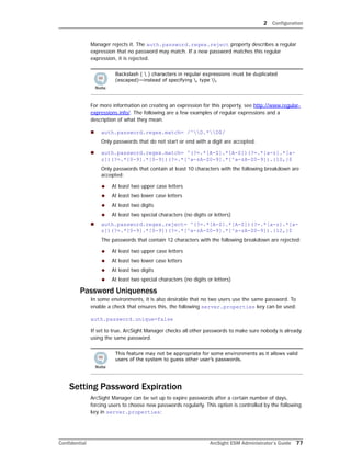 2 Configuration
Confidential ArcSight ESM Administrator’s Guide 77
Manager rejects it. The auth.password.regex.reject property describes a regular
expression that no password may match. If a new password matches this regular
expression, it is rejected.
For more information on creating an expression for this property, see http://www.regular-
expressions.info/. The following are a few examples of regular expressions and a
description of what they mean.
 auth.password.regex.match= /^D.*D$/
Only passwords that do not start or end with a digit are accepted.
 auth.password.regex.match= ^(?=.*[A-Z].*[A-Z])(?=.*[a-z].*[a-
z])(?=.*[0-9].*[0-9])(?=.*[^a-zA-Z0-9].*[^a-zA-Z0-9]).{10,}$
Only passwords that contain at least 10 characters with the following breakdown are
accepted:
 At least two upper case letters
 At least two lower case letters
 At least two digits
 At least two special characters (no digits or letters)
 auth.password.regex.reject= ^(?=.*[A-Z].*[A-Z])(?=.*[a-z].*[a-
z])(?=.*[0-9].*[0-9])(?=.*[^a-zA-Z0-9].*[^a-zA-Z0-9]).{12,}$
The passwords that contain 12 characters with the following breakdown are rejected:
 At least two upper case letters
 At least two lower case letters
 At least two digits
 At least two special characters (no digits or letters)
Password Uniqueness
In some environments, it is also desirable that no two users use the same password. To
enable a check that ensures this, the following server.properties key can be used:
auth.password.unique=false
If set to true, ArcSight Manager checks all other passwords to make sure nobody is already
using the same password.
Setting Password Expiration
ArcSight Manager can be set up to expire passwords after a certain number of days,
forcing users to choose new passwords regularly. This option is controlled by the following
key in server.properties:
Backslash (  ) characters in regular expressions must be duplicated
(escaped)—instead of specifying , type .
This feature may not be appropriate for some environments as it allows valid
users of the system to guess other user’s passwords.
 