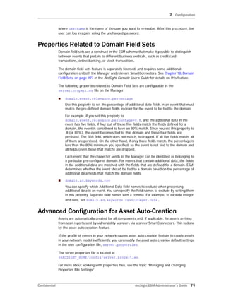 2 Configuration
Confidential ArcSight ESM Administrator’s Guide 79
where username is the name of the user you want to re-enable. After this procedure, the
user can log in again, using the unchanged password.
Properties Related to Domain Field Sets
Domain field sets are a construct in the ESM schema that make it possible to distinguish
between events that pertain to different business verticals, such as credit card
transactions, online banking, or stock transactions.
The domain field sets feature is separately licensed, and requires some additional
configuration on both the Manager and relevant SmartConnectors. See Chapter 18‚ Domain
Field Sets‚ on page 497 in the ArcSight Console User’s Guide for details on this feature.
The following properties related to Domain Field Sets are configurable in the
server.properties file on the Manager:
 domain.event.relevance.percentage
Use this property to set the percentage of additional data fields in an event that must
match the pre-defined domain fields in order for the event to be tied to the domain.
For example, if you set this property to
domain.event.relevance.percentage=0.8, and the additional data in the
event has five fields, if four out of these five fields match the fields defined for a
domain, the event is considered to have an 80% match. Since you set this property to
.8 (or 80%), the event becomes tied to that domain and those four fields are
persisted. The fifth field, which does not match, is dropped. If all five fields match, all
of them are persisted. On the other hand, if only three fields match, the percentage is
less than the 80% minimum you specified, so the event is not tied to the domain and
all fields (even those that match) are dropped.
Each event that the connector sends to the Manager can be identified as belonging to
a particular pre-configured domain. For events that contain additional data, the fields
in the additional data are matched with the fields that are defined for a domain. ESM
determines whether the event should be tied to a domain based on the percentage of
additional data fields that match the domain fields.
 domain.ad.keywords.csv
You can specify which Additional Data field names to exclude when processing
additional data in an event. You can specify the field names to exclude by setting them
in this property. Separate field names with a comma. For example, to exclude integer
and date, set domain.ad.keywords.csv=Integer,Date.
Advanced Configuration for Asset Auto-Creation
Assets are automatically created for all components and, if applicable, for assets arriving
from scan reports sent by vulnerability scanners via scanner SmartConnectors. This is done
by the asset auto-creation feature.
If the profile of events in your network causes asset auto creation feature to create assets
in your network model inefficiently, you can modify the asset auto creation default settings
in the user configuration file, server.properties.
The server.properties file is located at
$ARCSIGHT_HOME/config/server.properties.
For more about working with properties files, see the topic “Managing and Changing
Properties File Settings”
 