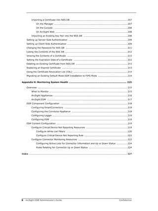 8 ArcSight ESM Administrator’s Guide Confidential
Importing a Certificate into NSS DB ..........................................................................207
On the Manager ...............................................................................................207
On the Console ................................................................................................208
On ArcSight Web .............................................................................................208
Importing an Existing Key Pair into the NSS DB .........................................................208
Setting up Server-Side Authentication .............................................................................209
Setting up Client-Side Authentication ..............................................................................209
Changing the Password for NSS DB ................................................................................211
Listing the Contents of the NSS DB .................................................................................212
Veiwing the Contents of a Certificate ..............................................................................212
Setting the Expiration Date of a Certificate ......................................................................212
Deleting an Existing Certificate from NSS DB ...................................................................213
Replacing an Expired Certificate .....................................................................................213
Using the Certificate Revocation List (CRL) ......................................................................214
Migrating an Existing Default Mode ESM Installation to FIPS Mode ......................................214
Appendix H: Monitoring System Health ........................................................................... 215
Overview ....................................................................................................................215
What to Monitor .....................................................................................................215
ArcSight Appliances ................................................................................................216
ArcSight ESM ........................................................................................................217
ESM Component Configuration .......................................................................................218
Configuring SmartConnectors ..................................................................................218
Configuring the Connector Appliance ........................................................................218
Configuring Logger .................................................................................................219
Configuring ESM ....................................................................................................219
ESM Content Configuration ............................................................................................219
Configure Critical Device Not Reporting Resources ......................................................219
Configure White List Filters ...............................................................................220
Configure Critical Device Not Reporting Rule ........................................................222
Configure Connector Monitoring Resources ................................................................222
Configuring Active Lists for Connector Information and Up or Down Status ..............224
Rules Relating for Connector Up or Down Status ..................................................224
Index .................................................................................................................................................... 227
 