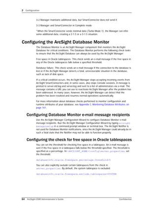 2 Configuration
84 ArcSight ESM Administrator’s Guide Confidential
3-2 Manager maintains additional data, but SmartConnector does not send it
3-3 Manager and SmartConnector in Complete mode
*When the SmartConnector sends minimal data (Turbo Mode 1), the Manager can infer
some additional data, creating a 2-1.5 or a 3-1.5 situation.
Configuring the ArcSight Database Monitor
The Database Monitor is an ArcSight Manager component that monitors the ArcSight
Database for critical conditions. The Database Monitor performs the following check tasks
to ensure that the ArcSight Database can always be used by the ArcSight Manager:
Free space in Oracle tablespaces: This check sends an e-mail message if the free space in
any of the Oracle tablespaces falls below a specified threshold.
Database failure: This check sends an e-mail message if the connection to the database is
lost or if the ArcSight Manager detects a fatal, unrecoverable situation in the database,
such as lack of disk space.
If a critical condition occurs, the ArcSight Manager stops accepting incoming events from
ArcSight SmartConnectors and, in some cases, also stops Console sessions. A message is
printed to server.std.log and server.log and sent to a list of administrators via e-mail. The
message contains a URL you can use to reactivate ArcSight Manager after the problem has
been addressed. In many cases, however, the ArcSight Manager can detect that the
problem has been resolved and resumes normal operations automatically.
For more information about database checks performed to monitor configuration and
runtime attributes of your database, see Appendix C‚ Monitoring Database Attributes‚ on
page 161.
Configuring Database Monitor e-mail message recipients
Use the ArcSight Manager Configuration Wizard to configure Database Monitor e-mail
message recipients. Run the ArcSight Manager Configuration Wizard by typing arcsight
managersetup in a command prompt window or terminal box. The ArcSight Notifier is
not used for Database Monitor notifications, since the ArcSight Manager could already be in
such a fatal state that the Notifier may not be able to function properly.
Configuring the check for free space in Oracle tablespaces
You can set the threshold for checking free space in a tablespace. An e-mail message is
sent if the free space in a tablespace falls below the threshold specified. The threshold is
specified as a percentage. In <ARCSIGHT_HOME>configserver.properties, set
the threshold:
databaseinfo.oracle.freespace.percentage.threshold=5
You can also explicitly exclude certain tablespaces from the check in
server.properties. By default, the system tablespace is excluded:
databaseinfo.oracle.freespace.exclude.tablespaces=SYSTEM
 