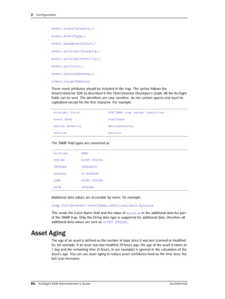 2 Configuration
86 ArcSight ESM Administrator’s Guide Confidential
event.eventCategory,
event.eventType,
event.baseEventCount,
event.arcsightCategory,
event.arcsightSeverity,
event.protocol,
event.sourceAddress,
event.targetAddress
These event attributes should be included in the trap. The syntax follows the
SmartConnector SDK as described in the FlexConnector Developer’s Guide. All the ArcSight
fields can be sent. The identifiers are case sensitive, do not contain spaces and must be
capitalized except for the first character. For example:
The SNMP field types are converted as:
Additional data values are accessible by name, for example:
snmp.fields=event.eventName,additionaldata.myvalue
This sends the Event Name field and the value of myvalue in the additional data list part
of the SNMP trap. Only the String data type is supported for additional data, therefore all
additional data values are sent as OCTET STRING.
Asset Aging
The age of an asset is defined as the number of days since it was last scanned or modified.
So, for example, if an asset was last modified 29 hours ago, the age of the asset is taken as
1 day and the remaining time (5 hours, in our example) is ignored in the calculation of the
asset’s age. You can use asset aging to reduce asset confidence level as the time since the
last scan increases.
ArcSight Field SDK/SNMP trap sender identifier
Event Name eventName
Device Severity deviceSeverity
Service service
ArcSight SNMP
STRING OCTET STRING
INTEGER INTEGER32
Address IP ADDRESS
LONG OCTET STRING
BYTE INTEGER
 