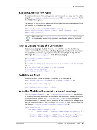 2 Configuration
Confidential ArcSight ESM Administrator’s Guide 87
Excluding Assets From Aging
To exclude certain assets from aging, you can add those assets to a group and then set the
property asset.aging.excluded.groups.uris in the server.properties file to
the URI(s) of those groups.
For example, to add the groups MyAssets and DontTouchThis (both under All Assets) add
the following to the server.properties file:
#Exclude MyAssets and DontTouchThis from aging
asseet.aging.excluded.groups.uris=/All Assets/MyAssets,/All
Assets/DontTouchThis
Task to Disable Assets of a Certain Age
By default, asset aging is disabled. There is a new scheduled task that disables any
scanned asset that has reached the specified age. By default, once the assets aging feature
is turned on this task runs every day half an hour after midnight (00:30:00). Add the
following in the server.properties file to define asset aging:
#-----------------------------
# Asset aging
#-----------------------------
# Defines how many days can pass before a scanned asset is defined
as old
# after this time the asset will be disabled
# Default value: disabled
asset.aging.daysbeforedisable = -1
To Delete an Asset
To delete the asset instead of disabling it, you have to set the property
asset.aging.task.operation to delete in server.properties file:
# Delete assets when they age
asset.aging.task.operation = delete
Amortize Model confidence with scanned asset age
The IsScannedForOpenPorts and IsScannedForVulnerabilities sub-elements
in the ModelConfidence element are factored by the age of an asset. They are extended to
include an optional attribute, AmortizeScan. If AmortizeScan is not defined (or
defined with value -1), the assets are not amortized. A "new" asset gets the full value while
and "old" asset gets no points. You can edit the AmortizeScan value (number of days) in
the Manager’s /config/server/ThreatLevelFormula.xml file:
<ModelConfidence>
<Sum MaxValue="10" Weight="10">
<!-- If target Asset is unknown, clamp modelConfidence to 0 -
->
<HasValue FIELD="targetAssetId" Value="-10" Negated="Yes" />
<HasValue FIELD="targetAssetId" Value="4" Negated="NO" />
When setting the asset.aging.excluded.groups.uris property keep
in mind that the assets in this group are not disabled, deleted or amortized.
 