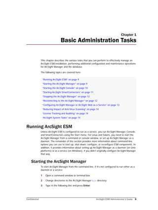Confidential ArcSight ESM Administrator’s Guide 9
Chapter 1
Basic Administration Tasks
This chapter describes the various tasks that you can perform to effectively manage an
ArcSight ESM installation, performing additional configuration and maintenance operations
for ArcSight Manager and the database.
The following topics are covered here:
Running ArcSight ESM
Unless ArcSight ESM is configured to run as a service, you run ArcSight Manager, Console,
and SmartConnectors using the Start menu. For Linux and Solaris, you need to start the
ArcSight Manager from a command or console window, or set up ArcSight Manager as a
daemon. The remainder of this section provides more information about command line
options you can use to start up, shut down, configure, or reconfigure ESM components. In
addition, it provides information about setting up ArcSight Manager as a daemon (on Unix
platforms) or as a service (on Windows), if you didn’t originally configure ArcSight Manager
that way.
Starting the ArcSight Manager
To start ArcSight Manager from the command line, if it’s not configured to run either as a
daemon or a service:
1 Open a command window or terminal box.
2 Change directories to the ArcSight Manager bin directory:
3 Type in the following line and press Enter.
“Running ArcSight ESM” on page 9
“Starting the ArcSight Manager” on page 9
“Starting the ArcSight Console” on page 10
“Starting ArcSight SmartConnectors” on page 11
“Stopping the ArcSight Manager” on page 12
“Reconnecting to the ArcSight Manager” on page 12
“Configuring ArcSight Manager or ArcSight Web as a Service” on page 12
“Reducing Impact of Anti-Virus Scanning” on page 14
“License Tracking and Auditing” on page 14
“ArcSight System Tasks” on page 14
 