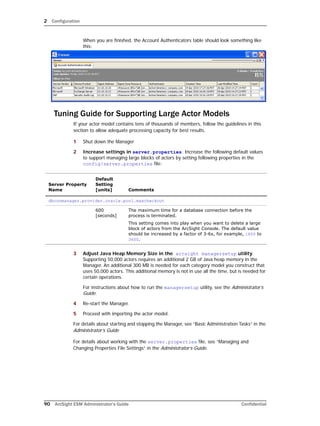 2 Configuration
90 ArcSight ESM Administrator’s Guide Confidential
When you are finished, the Account Authenticators table should look something like
this:
Tuning Guide for Supporting Large Actor Models
If your actor model contains tens of thousands of members, follow the guidelines in this
section to allow adequate processing capacity for best results.
1 Shut down the Manager
2 Increase settings in server.properties. Increase the following default values
to support managing large blocks of actors by setting following properties in the
config/server.properties file:
3 Adjust Java Heap Memory Size in the arcsight managersetup utility.
Supporting 50,000 actors requires an additional 2 GB of Java heap memory in the
Manager. An additional 300 MB is needed for each category model you construct that
uses 50,000 actors. This additional memory is not in use all the time, but is needed for
certain operations.
For instructions about how to run the managersetup utility, see the Administrator’s
Guide.
4 Re-start the Manager.
5 Proceed with importing the actor model.
For details about starting and stopping the Manager, see “Basic Administration Tasks” in the
Administrator’s Guide
For details about working with the server.properties file, see “Managing and
Changing Properties File Settings” in the Administrator’s Guide.
Server Property
Name
Default
Setting
[units] Comments
dbconmanager.provider.oracle.pool.maxcheckout
600
[seconds]
The maximum time for a database connection before the
process is terminated.
This setting comes into play when you want to delete a large
block of actors from the ArcSight Console. The default value
should be increased by a factor of 3-6x, for example, 1800 to
3600.
 
