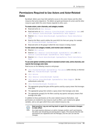 2 Configuration
Confidential ArcSight ESM Administrator’s Guide 91
Permissions Required to Use Actors and Actor-Related
Data
By default, Admin users have full read/write access to the actors feature and the other
resources that actors depend on. The Admin can grant permissions for actors and the other
resources upon which the actors feature depends to other users.
To create actors, actor channels, and category models:
 Read and write on /All Actors
 Read and write on /All Session Lists/ArcSight System/Actor Data and
/All Session Lists/ArcSight System/Actor Data Support
 Read on /All Field Sets/ArcSight System/Actor Field Sets/Actor
Base
 Read on the filters used to define the event ACLS for that user group, for example,
All Filters/ArcSight System/Core
 Read and write on the group in which the new resource is being created
To view actors and category models, and monitor actor channels:
 Read on /All actors
 Read on /All Session Lists/ArcSight System/Actor Data and /All
Session Lists/ArcSight System/Actor Data Support
 Read on /All Field Sets/ArcSight System/Actor Field Sets/Actor
Base
To use actor global variables provided in standard content rules, active channels, and
reports that leverage actor data:
Read access on the following resources and groups:
 /All Fields/ArcSight System/Actor Variables (either directly, or inherited
from /All Fields/ArcSight System)
 /All Actors
 /All Session Lists/ArcSight System
 /All Active Lists/ArcSight System/Actor Data Support (for the
authenticator active list)
 /All Filters/ArcSight Foundation
 The appropriate group that gives all the queries used by a query viewer that leverages
actor data
 The appropriate group that contains a query viewer that leverages actor data
 The appropriate group(s) for the filters used by any queries and query viewers that
leverage actor data
In addition to these permissions on the actor-related resources themselves, read
permissions are needed for any resources (such as filters, user-created actor global
variables, and so on) upon which these actor-related resources rely.
Best practice: Log out and log back in again for permission changes
to take effect
As a best practice whenever an admin changes another user’s permissions,
the other user should log out and log back in again. This ensures that the new
permissions are registered with the Manager, and the user can see the
changes.
 
