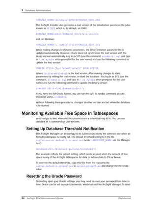 3 Database Administration
94 ArcSight ESM Administrator’s Guide Confidential
%ORACLE_HOME%databaseSPFILE%ORACLE_SID%.ORA
The ArcSight Installer also generates a text version of the initialization parameter file (also
known as PFILE), which is, by default, on UNIX:
$ORACLE_HOME/admin/$ORACLE_SID/pfile/ini.ora
and, on Windows:
%ORACLE_HOME%..adminpfile%ORACLE_SID%.ora
When making changes to dynamic parameters, the binary initiation parameter file is
updated automatically. However, Oracle does not synchronize the text version with the
binary version automatically. Log in as SYS (use the command, arcdbutil sql and type
in / as sysdba when prompted for the user name) and run the following command to
update the text version:
CREATE PFILE='InitParamFilePath' FROM SPFILE
Where InitParamFilePath is the text version. After making changes to static
parameters by editing the text version, re-start the database. You log in as SYS (use the
command, arcdbutil sql and type in / as sysdba when prompted for the user
name) and run the following command to update the binary version:
STARTUP PFILE='InitParamFilePath';
If you have the full Oracle license, you can run the sql / as sysdba command directly
instead of using arcdbutil.
Without following these procedures, changes to either version are lost when the database
is re-started.
Monitoring Available Free Space in Tablespaces
Write scripts to alert when the file systems reach a threshold—say 85%. You can use
standard df -k command on Unix systems.
Setting Up Database Threshold Notification
The ArcSight Manager can be configured to automatically notify the administrator when an
ArcSight tablespace is nearly full. The default threshold setting is in the file
configserver.defaults.properties (under <ARCSIGHT_HOME> on the Manager
host):
databaseinfo.freespace.warning.threshold=5
This example reflects the default setting, which sends an alert when the amount of free
space in any of the ArcSight tablespaces for data or indexes falls to 5% or below.
To override the default threshold, copy this line from the read-only file
server.defaults.properties to server.properties and change the threshold
value.
Resetting the Oracle Password
Depending upon your Oracle settings, you may need to reset your password from time to
time. Oracle can be set to expire passwords, which lock out the ArcSight Manager. To reset
 