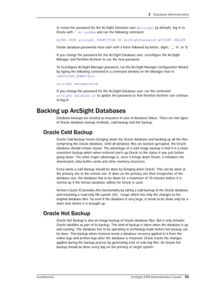 3 Database Administration
Confidential ArcSight ESM Administrator’s Guide 95
or renew the password for the ArcSight Database user (arcsight by default), log in to
Oracle with / as sysdba and run the following command:
ALTER USER arcsight IDENTIFIED BY ArcSightPassword ACCOUNT UNLOCK
Oracle database passwords must start with a letter followed by letters, digits, ‘_’, ‘#’, or ‘$.’
If you change the password for the ArcSight Database user, reconfigure the ArcSight
Manager and Partition Archiver to use the new password.
To reconfigure ArcSight Manager password, run the ArcSight Manager Configuration Wizard
by typing the following command in a command window on the Manager host in
<ARCSIGHT_HOME>bin:
arcsight managersetup
If you change the password for the ArcSight Database user, run the command 
arcsight database pc to update the password so that Partition Archiver can continue
to log in.
Backing up ArcSight Databases
Database backups are needed as insurance in case of database failure. There are two types
of Oracle database backup methods, cold backup and hot backup.
Oracle Cold Backup
Oracle Cold Backup means bringing down the Oracle database and backing up all the files
comprising the Oracle database. Until all database files are backed up/copied, the Oracle
database should remain closed. The advantage of a cold image backup is that it is a clean
consistent backup which when restored starts up Oracle to the status it was just before
going down. The other major advantage is, since it brings down Oracle, it initializes the
shared pool, data buffer cache and other memory structures.
Every week a cold Backup should be done by bringing down Oracle. This can be done at
the primary site or the remote site. If done on the primary site then irrespective of the
database size, the database has to be down for a maximum of 10 minutes before it is
started up if the Veritas database edition for Oracle is used.
Veritas’s Quick IO provides this functionality by taking a cold backup of the Oracle database
and mounting a read-only file system (Viz., /snap) which has only the changes to the
original database files. So even if the database is very large, it needs to be down only for a
short time before it is brought up.
Oracle Hot Backup
Oracle Hot Backup is also an image backup of Oracle database files. But it only includes
Oracle datafiles as part of its backup. This kind of backup is taken when the database is up
and running. The database has to be operating in archivelog mode before hot backup can
be done. This backup when restored needs a database recovery applied to it from the
online logs and archive logs after the database is mounted. Oracle tracks the changes
applied during the backup process by generating a lot of redo log files. An Oracle hot
backup should be done every day on the primary or target system.
 