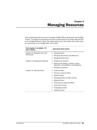 Confidential ArcSight™ ESM User’s Guide 99
Chapter 4
Managing Resources
Some administrator tasks necessary to manage ArcSight ESM are performed in the ArcSight
Console. The details for performing such tasks are documented in the Online Help and also
in the ArcSight ESM User’s Guide. This chapter points you to the location where these tasks
are documented in the ArcSight ESM User’s Guide.
This chapter in ArcSight ESM
User’s Guide...
...discusses these topics
Chapter 24‚ Managing Users and
Permissions
• Managing Users
• Managing Permissions and Resources
• Managing Notifications
Chapter 27‚ Modeling the Network • Modeling the Network
• Working with Assets, Locations, Zones,
Networks, Vulnerabilities, and Categories
• Managing Customers
Chapter 10‚ Filtering Events • Creating Filters
• Moving or Copying Filters
• Deleting Filters
• Debugging Filters to Match Events
• Applying Filters
• Importing and Exporting filters
• Using Filter Groups
• Investigating Views
• Modifying Views
 