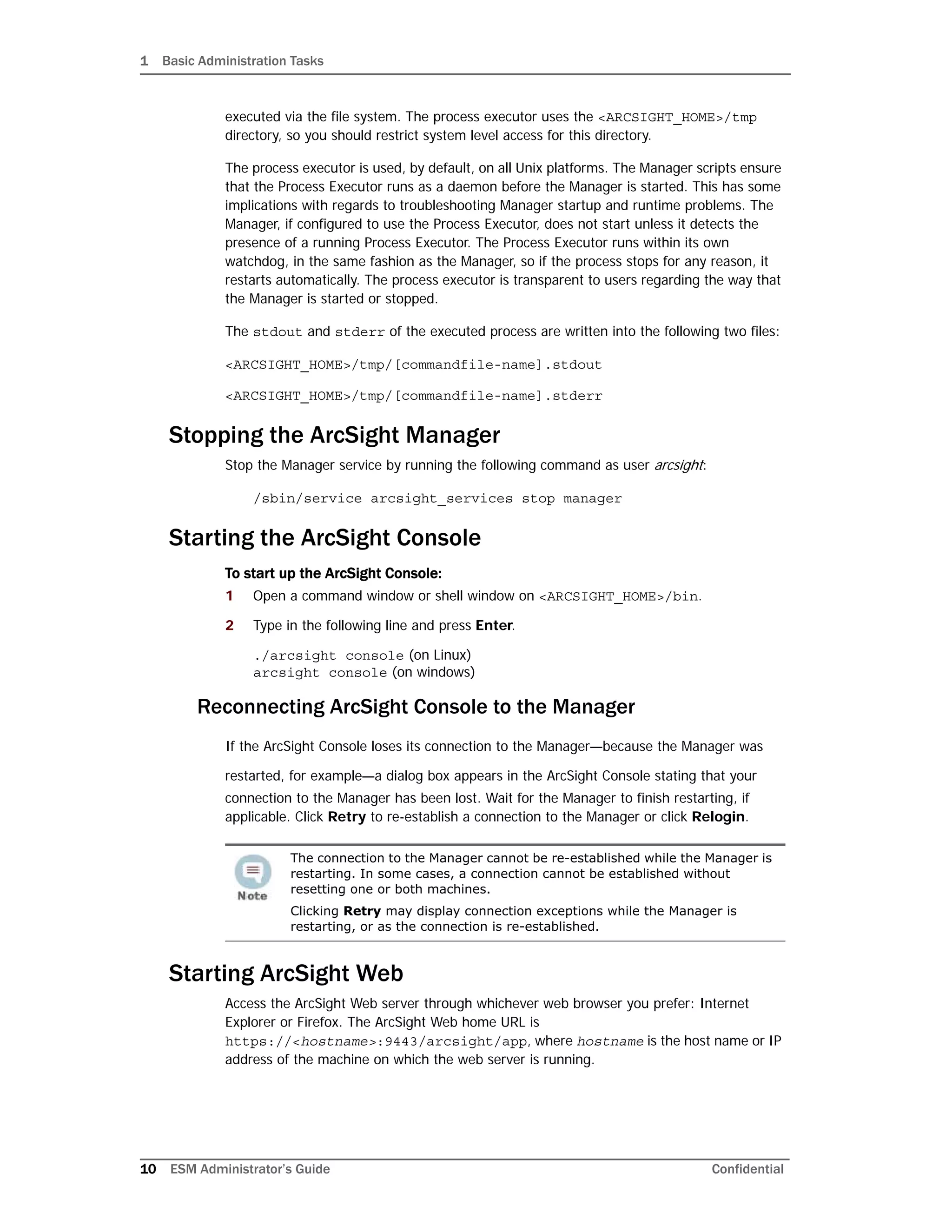 1 Basic Administration Tasks
10 ESM Administrator’s Guide Confidential
executed via the file system. The process executor uses the <ARCSIGHT_HOME>/tmp
directory, so you should restrict system level access for this directory.
The process executor is used, by default, on all Unix platforms. The Manager scripts ensure
that the Process Executor runs as a daemon before the Manager is started. This has some
implications with regards to troubleshooting Manager startup and runtime problems. The
Manager, if configured to use the Process Executor, does not start unless it detects the
presence of a running Process Executor. The Process Executor runs within its own
watchdog, in the same fashion as the Manager, so if the process stops for any reason, it
restarts automatically. The process executor is transparent to users regarding the way that
the Manager is started or stopped.
The stdout and stderr of the executed process are written into the following two files:
<ARCSIGHT_HOME>/tmp/[commandfile-name].stdout
<ARCSIGHT_HOME>/tmp/[commandfile-name].stderr
Stopping the ArcSight Manager
Stop the Manager service by running the following command as user arcsight:
/sbin/service arcsight_services stop manager
Starting the ArcSight Console
To start up the ArcSight Console:
1 Open a command window or shell window on <ARCSIGHT_HOME>/bin.
2 Type in the following line and press Enter.
./arcsight console (on Linux)
arcsight console (on windows)
Reconnecting ArcSight Console to the Manager
If the ArcSight Console loses its connection to the Manager—because the Manager was
restarted, for example—a dialog box appears in the ArcSight Console stating that your
connection to the Manager has been lost. Wait for the Manager to finish restarting, if
applicable. Click Retry to re-establish a connection to the Manager or click Relogin.
Starting ArcSight Web
Access the ArcSight Web server through whichever web browser you prefer: Internet
Explorer or Firefox. The ArcSight Web home URL is
https://<hostname>:9443/arcsight/app, where hostname is the host name or IP
address of the machine on which the web server is running.
The connection to the Manager cannot be re-established while the Manager is
restarting. In some cases, a connection cannot be established without
resetting one or both machines.
Clicking Retry may display connection exceptions while the Manager is
restarting, or as the connection is re-established.
 