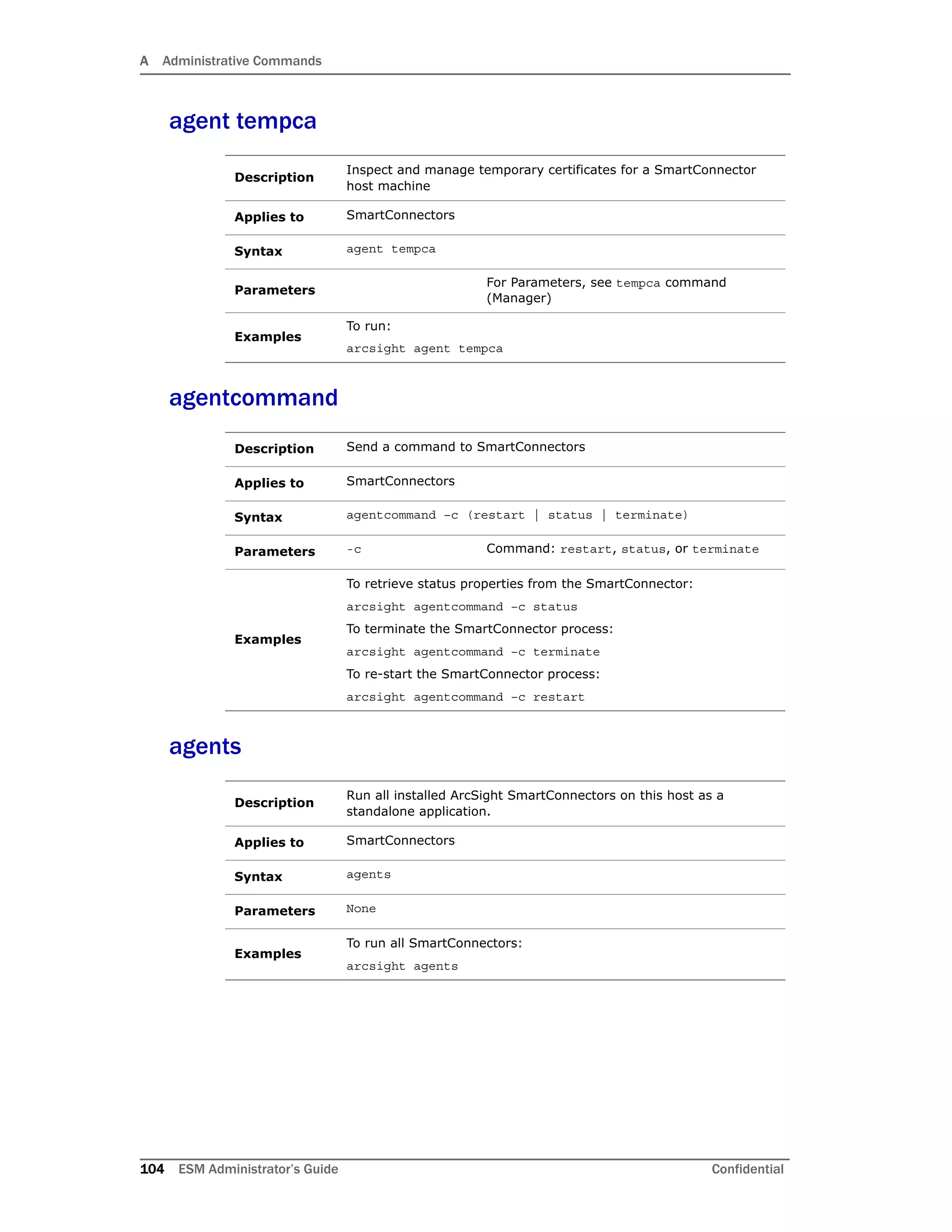 A Administrative Commands
104 ESM Administrator’s Guide Confidential
agent tempca
agentcommand
agents
Description
Inspect and manage temporary certificates for a SmartConnector
host machine
Applies to SmartConnectors
Syntax agent tempca
Parameters
For Parameters, see tempca command
(Manager)
Examples
To run:
arcsight agent tempca
Description Send a command to SmartConnectors
Applies to SmartConnectors
Syntax agentcommand –c (restart | status | terminate)
Parameters -c Command: restart, status, or terminate
Examples
To retrieve status properties from the SmartConnector:
arcsight agentcommand –c status
To terminate the SmartConnector process:
arcsight agentcommand –c terminate
To re-start the SmartConnector process:
arcsight agentcommand –c restart
Description
Run all installed ArcSight SmartConnectors on this host as a
standalone application.
Applies to SmartConnectors
Syntax agents
Parameters None
Examples
To run all SmartConnectors:
arcsight agents
 