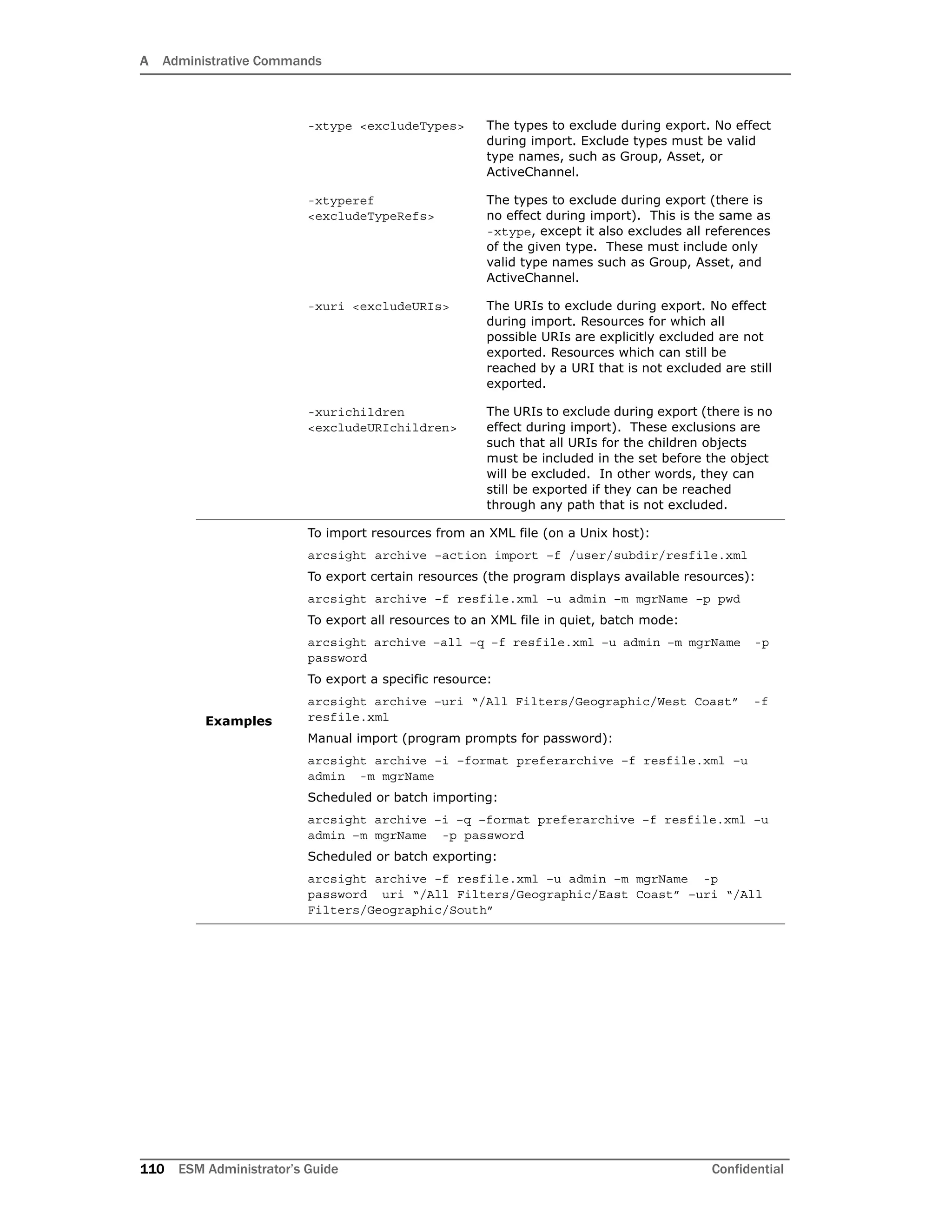 A Administrative Commands
110 ESM Administrator’s Guide Confidential
-xtype <excludeTypes> The types to exclude during export. No effect
during import. Exclude types must be valid
type names, such as Group, Asset, or
ActiveChannel.
-xtyperef
<excludeTypeRefs>
The types to exclude during export (there is
no effect during import). This is the same as
-xtype, except it also excludes all references
of the given type. These must include only
valid type names such as Group, Asset, and
ActiveChannel.
-xuri <excludeURIs> The URIs to exclude during export. No effect
during import. Resources for which all
possible URIs are explicitly excluded are not
exported. Resources which can still be
reached by a URI that is not excluded are still
exported.
-xurichildren
<excludeURIchildren>
The URIs to exclude during export (there is no
effect during import). These exclusions are
such that all URIs for the children objects
must be included in the set before the object
will be excluded. In other words, they can
still be exported if they can be reached
through any path that is not excluded.
Examples
To import resources from an XML file (on a Unix host):
arcsight archive –action import –f /user/subdir/resfile.xml
To export certain resources (the program displays available resources):
arcsight archive –f resfile.xml –u admin –m mgrName –p pwd
To export all resources to an XML file in quiet, batch mode:
arcsight archive –all –q –f resfile.xml –u admin –m mgrName -p
password
To export a specific resource:
arcsight archive –uri “/All Filters/Geographic/West Coast” -f
resfile.xml
Manual import (program prompts for password):
arcsight archive –i –format preferarchive –f resfile.xml –u
admin -m mgrName
Scheduled or batch importing:
arcsight archive –i –q –format preferarchive –f resfile.xml –u
admin –m mgrName -p password
Scheduled or batch exporting:
arcsight archive –f resfile.xml –u admin –m mgrName -p
password uri “/All Filters/Geographic/East Coast” –uri “/All
Filters/Geographic/South”
 