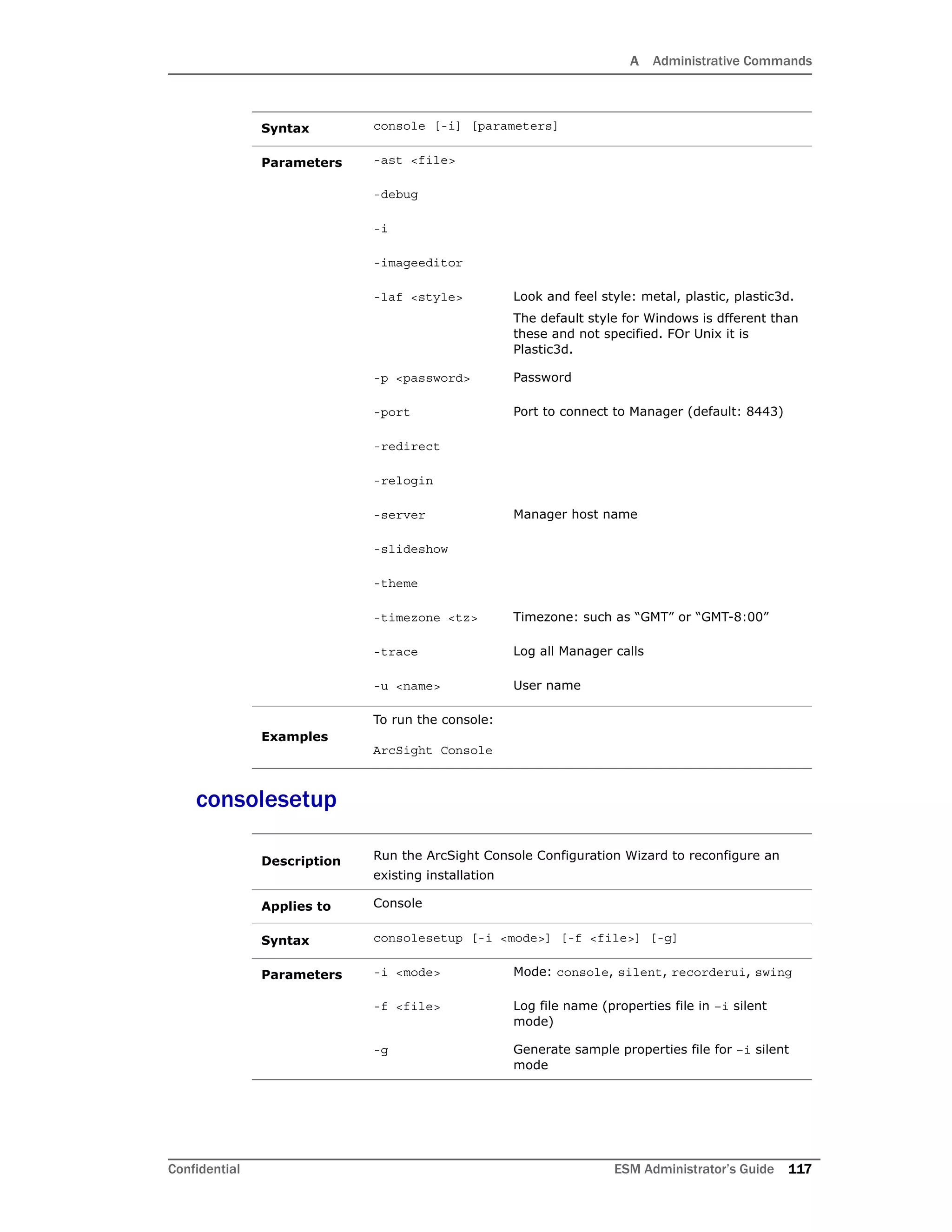 A Administrative Commands
Confidential ESM Administrator’s Guide 117
consolesetup
Syntax console [-i] [parameters]
Parameters -ast <file>
-debug
-i
-imageeditor
-laf <style> Look and feel style: metal, plastic, plastic3d.
The default style for Windows is dfferent than
these and not specified. FOr Unix it is
Plastic3d.
-p <password> Password
-port Port to connect to Manager (default: 8443)
-redirect
-relogin
-server Manager host name
-slideshow
-theme
-timezone <tz> Timezone: such as “GMT” or “GMT-8:00”
-trace Log all Manager calls
-u <name> User name
Examples
To run the console:
ArcSight Console
Description Run the ArcSight Console Configuration Wizard to reconfigure an
existing installation
Applies to Console
Syntax consolesetup [-i <mode>] [-f <file>] [-g]
Parameters -i <mode> Mode: console, silent, recorderui, swing
-f <file> Log file name (properties file in –i silent
mode)
-g Generate sample properties file for –i silent
mode
 