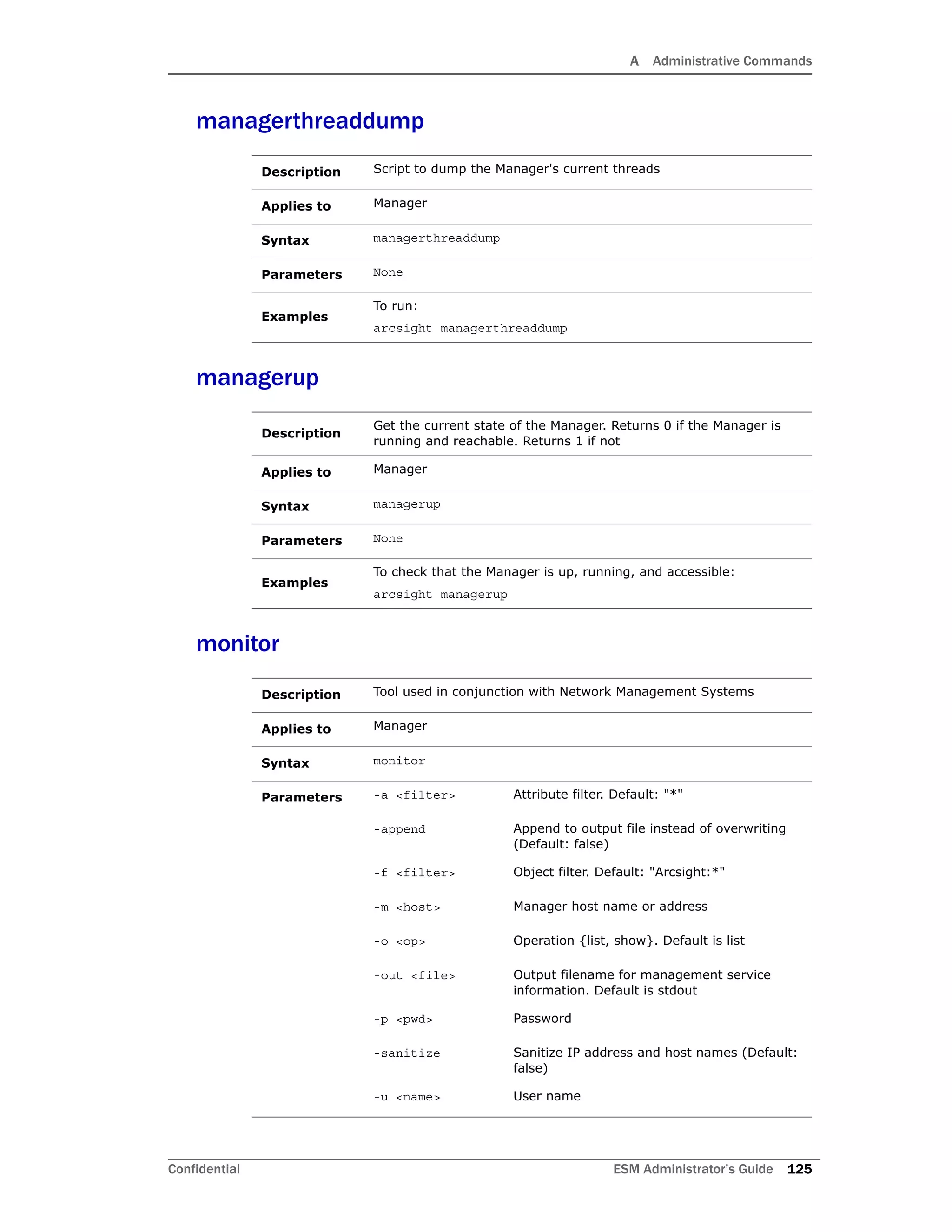 A Administrative Commands
Confidential ESM Administrator’s Guide 125
managerthreaddump
managerup
monitor
Description Script to dump the Manager's current threads
Applies to Manager
Syntax managerthreaddump
Parameters None
Examples
To run:
arcsight managerthreaddump
Description
Get the current state of the Manager. Returns 0 if the Manager is
running and reachable. Returns 1 if not
Applies to Manager
Syntax managerup
Parameters None
Examples
To check that the Manager is up, running, and accessible:
arcsight managerup
Description Tool used in conjunction with Network Management Systems
Applies to Manager
Syntax monitor
Parameters -a <filter> Attribute filter. Default: "*"
-append Append to output file instead of overwriting
(Default: false)
-f <filter> Object filter. Default: "Arcsight:*"
-m <host> Manager host name or address
-o <op> Operation {list, show}. Default is list
-out <file> Output filename for management service
information. Default is stdout
-p <pwd> Password
-sanitize Sanitize IP address and host names (Default:
false)
-u <name> User name
 