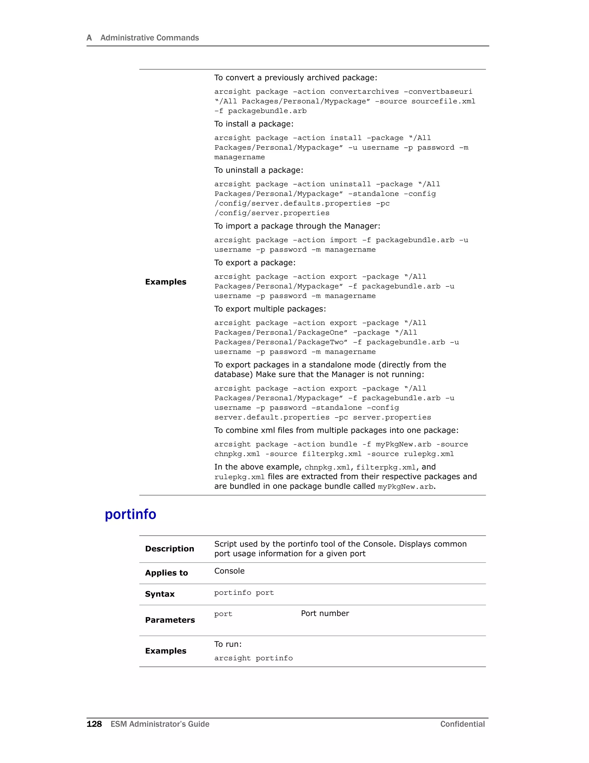 A Administrative Commands
128 ESM Administrator’s Guide Confidential
portinfo
Examples
To convert a previously archived package:
arcsight package –action convertarchives –convertbaseuri
“/All Packages/Personal/Mypackage” –source sourcefile.xml
–f packagebundle.arb
To install a package:
arcsight package –action install –package “/All
Packages/Personal/Mypackage” –u username –p password –m
managername
To uninstall a package:
arcsight package –action uninstall –package “/All
Packages/Personal/Mypackage” –standalone –config
/config/server.defaults.properties –pc
/config/server.properties
To import a package through the Manager:
arcsight package –action import –f packagebundle.arb –u
username –p password –m managername
To export a package:
arcsight package –action export –package “/All
Packages/Personal/Mypackage” –f packagebundle.arb –u
username –p password –m managername
To export multiple packages:
arcsight package –action export –package “/All
Packages/Personal/PackageOne” –package “/All
Packages/Personal/PackageTwo” –f packagebundle.arb –u
username –p password –m managername
To export packages in a standalone mode (directly from the
database) Make sure that the Manager is not running:
arcsight package –action export –package “/All
Packages/Personal/Mypackage” –f packagebundle.arb –u
username –p password –standalone –config
server.default.properties –pc server.properties
To combine xml files from multiple packages into one package:
arcsight package -action bundle -f myPkgNew.arb -source
chnpkg.xml -source filterpkg.xml -source rulepkg.xml
In the above example, chnpkg.xml, filterpkg.xml, and
rulepkg.xml files are extracted from their respective packages and
are bundled in one package bundle called myPkgNew.arb.
Description
Script used by the portinfo tool of the Console. Displays common
port usage information for a given port
Applies to Console
Syntax portinfo port
Parameters
port Port number
Examples
To run:
arcsight portinfo
 