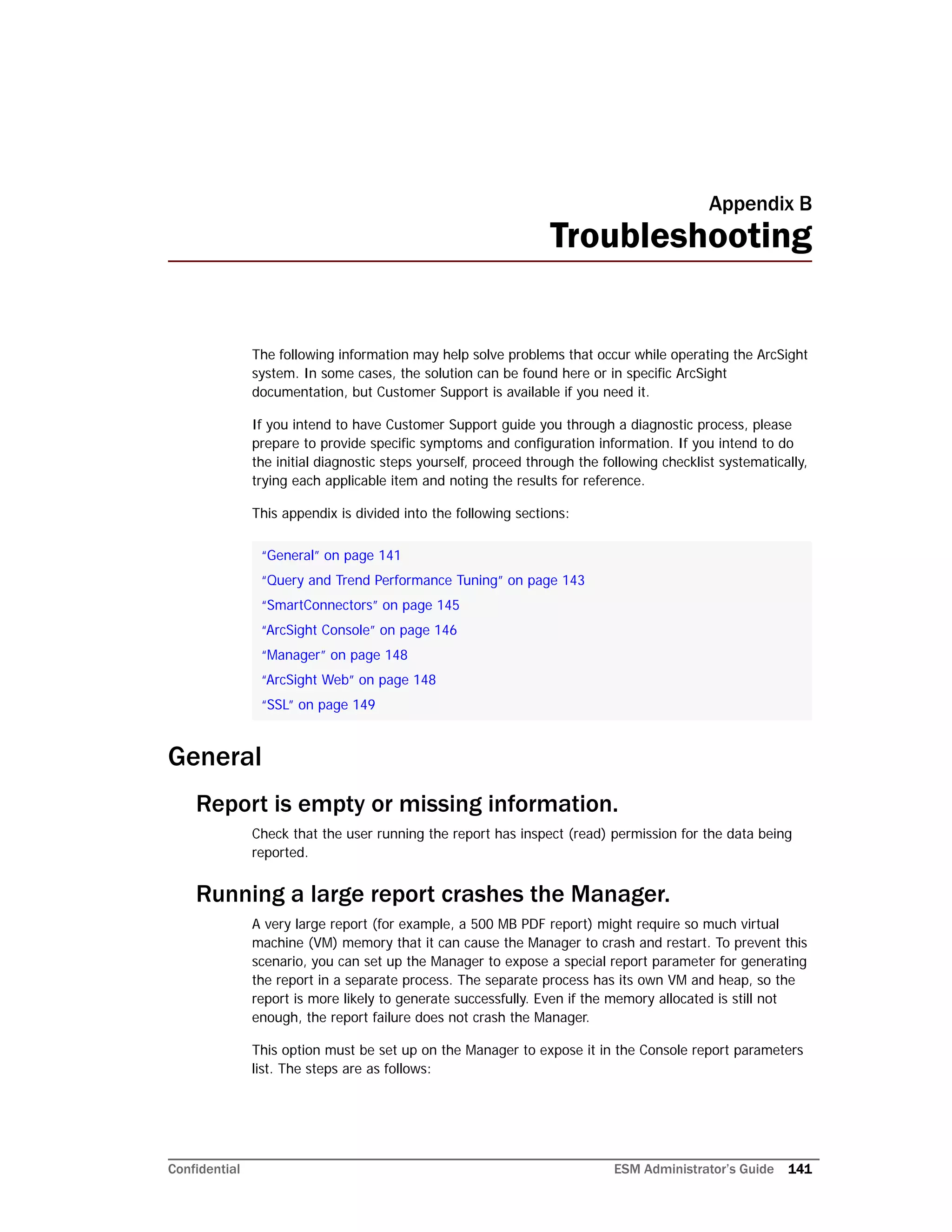 Confidential ESM Administrator’s Guide 141
Appendix B
Troubleshooting
The following information may help solve problems that occur while operating the ArcSight
system. In some cases, the solution can be found here or in specific ArcSight
documentation, but Customer Support is available if you need it.
If you intend to have Customer Support guide you through a diagnostic process, please
prepare to provide specific symptoms and configuration information. If you intend to do
the initial diagnostic steps yourself, proceed through the following checklist systematically,
trying each applicable item and noting the results for reference.
This appendix is divided into the following sections:
General
Report is empty or missing information.
Check that the user running the report has inspect (read) permission for the data being
reported.
Running a large report crashes the Manager.
A very large report (for example, a 500 MB PDF report) might require so much virtual
machine (VM) memory that it can cause the Manager to crash and restart. To prevent this
scenario, you can set up the Manager to expose a special report parameter for generating
the report in a separate process. The separate process has its own VM and heap, so the
report is more likely to generate successfully. Even if the memory allocated is still not
enough, the report failure does not crash the Manager.
This option must be set up on the Manager to expose it in the Console report parameters
list. The steps are as follows:
“General” on page 141
“Query and Trend Performance Tuning” on page 143
“SmartConnectors” on page 145
“ArcSight Console” on page 146
“Manager” on page 148
“ArcSight Web” on page 148
“SSL” on page 149
 