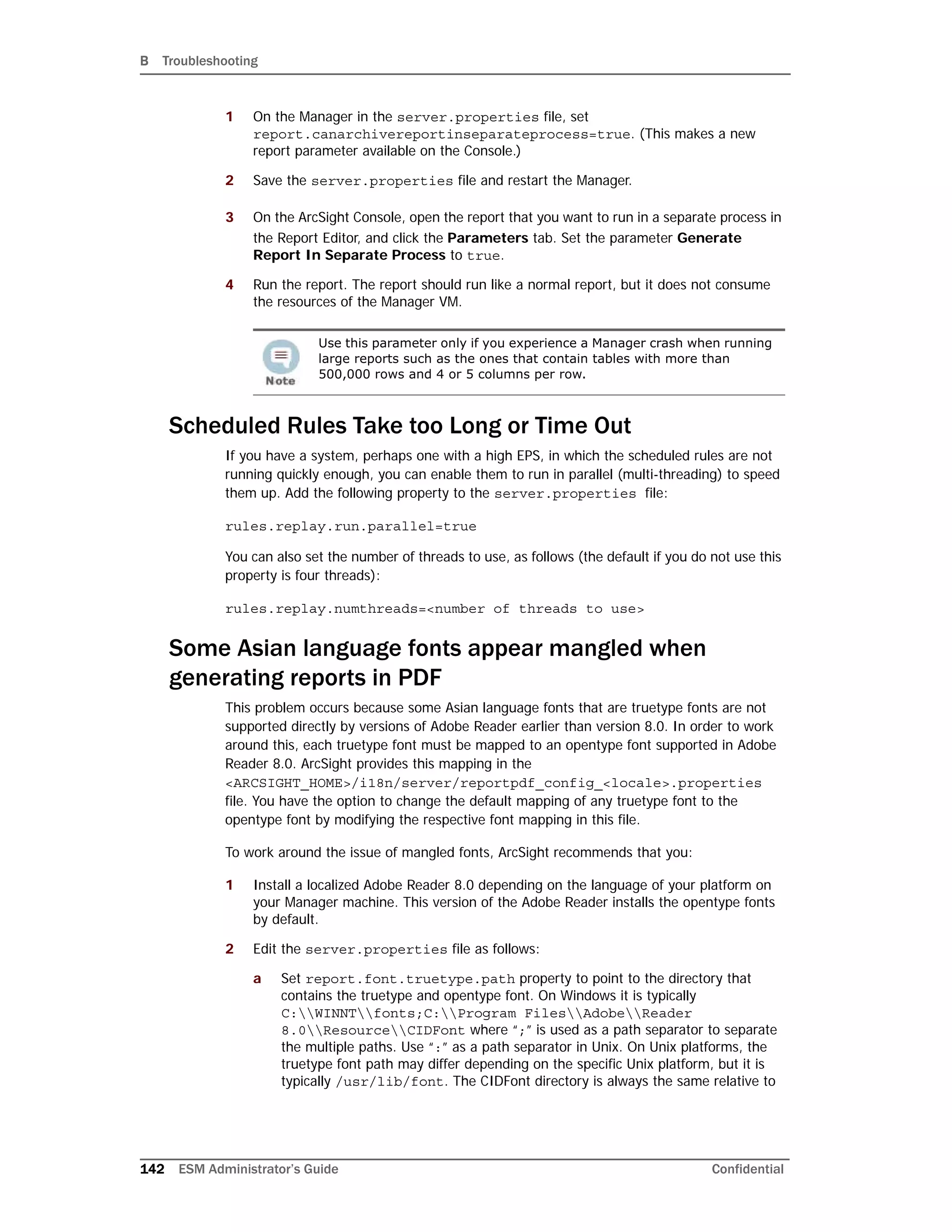 B Troubleshooting
142 ESM Administrator’s Guide Confidential
1 On the Manager in the server.properties file, set
report.canarchivereportinseparateprocess=true. (This makes a new
report parameter available on the Console.)
2 Save the server.properties file and restart the Manager.
3 On the ArcSight Console, open the report that you want to run in a separate process in
the Report Editor, and click the Parameters tab. Set the parameter Generate
Report In Separate Process to true.
4 Run the report. The report should run like a normal report, but it does not consume
the resources of the Manager VM.
Scheduled Rules Take too Long or Time Out
If you have a system, perhaps one with a high EPS, in which the scheduled rules are not
running quickly enough, you can enable them to run in parallel (multi-threading) to speed
them up. Add the following property to the server.properties file:
rules.replay.run.parallel=true
You can also set the number of threads to use, as follows (the default if you do not use this
property is four threads):
rules.replay.numthreads=<number of threads to use>
Some Asian language fonts appear mangled when
generating reports in PDF
This problem occurs because some Asian language fonts that are truetype fonts are not
supported directly by versions of Adobe Reader earlier than version 8.0. In order to work
around this, each truetype font must be mapped to an opentype font supported in Adobe
Reader 8.0. ArcSight provides this mapping in the
<ARCSIGHT_HOME>/i18n/server/reportpdf_config_<locale>.properties
file. You have the option to change the default mapping of any truetype font to the
opentype font by modifying the respective font mapping in this file.
To work around the issue of mangled fonts, ArcSight recommends that you:
1 Install a localized Adobe Reader 8.0 depending on the language of your platform on
your Manager machine. This version of the Adobe Reader installs the opentype fonts
by default.
2 Edit the server.properties file as follows:
a Set report.font.truetype.path property to point to the directory that
contains the truetype and opentype font. On Windows it is typically
C:WINNTfonts;C:Program FilesAdobeReader
8.0ResourceCIDFont where “;” is used as a path separator to separate
the multiple paths. Use “:” as a path separator in Unix. On Unix platforms, the
truetype font path may differ depending on the specific Unix platform, but it is
typically /usr/lib/font. The CIDFont directory is always the same relative to
Use this parameter only if you experience a Manager crash when running
large reports such as the ones that contain tables with more than
500,000 rows and 4 or 5 columns per row.
 