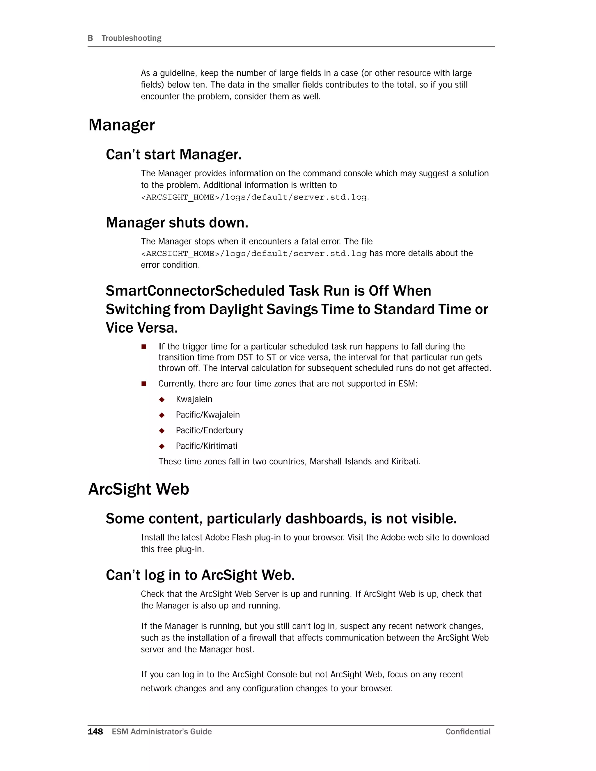 B Troubleshooting
148 ESM Administrator’s Guide Confidential
As a guideline, keep the number of large fields in a case (or other resource with large
fields) below ten. The data in the smaller fields contributes to the total, so if you still
encounter the problem, consider them as well.
Manager
Can’t start Manager.
The Manager provides information on the command console which may suggest a solution
to the problem. Additional information is written to
<ARCSIGHT_HOME>/logs/default/server.std.log.
Manager shuts down.
The Manager stops when it encounters a fatal error. The file
<ARCSIGHT_HOME>/logs/default/server.std.log has more details about the
error condition.
SmartConnectorScheduled Task Run is Off When
Switching from Daylight Savings Time to Standard Time or
Vice Versa.
 If the trigger time for a particular scheduled task run happens to fall during the
transition time from DST to ST or vice versa, the interval for that particular run gets
thrown off. The interval calculation for subsequent scheduled runs do not get affected.
 Currently, there are four time zones that are not supported in ESM:
 Kwajalein
 Pacific/Kwajalein
 Pacific/Enderbury
 Pacific/Kiritimati
These time zones fall in two countries, Marshall Islands and Kiribati.
ArcSight Web
Some content, particularly dashboards, is not visible.
Install the latest Adobe Flash plug-in to your browser. Visit the Adobe web site to download
this free plug-in.
Can’t log in to ArcSight Web.
Check that the ArcSight Web Server is up and running. If ArcSight Web is up, check that
the Manager is also up and running.
If the Manager is running, but you still can’t log in, suspect any recent network changes,
such as the installation of a firewall that affects communication between the ArcSight Web
server and the Manager host.
If you can log in to the ArcSight Console but not ArcSight Web, focus on any recent
network changes and any configuration changes to your browser.
 
