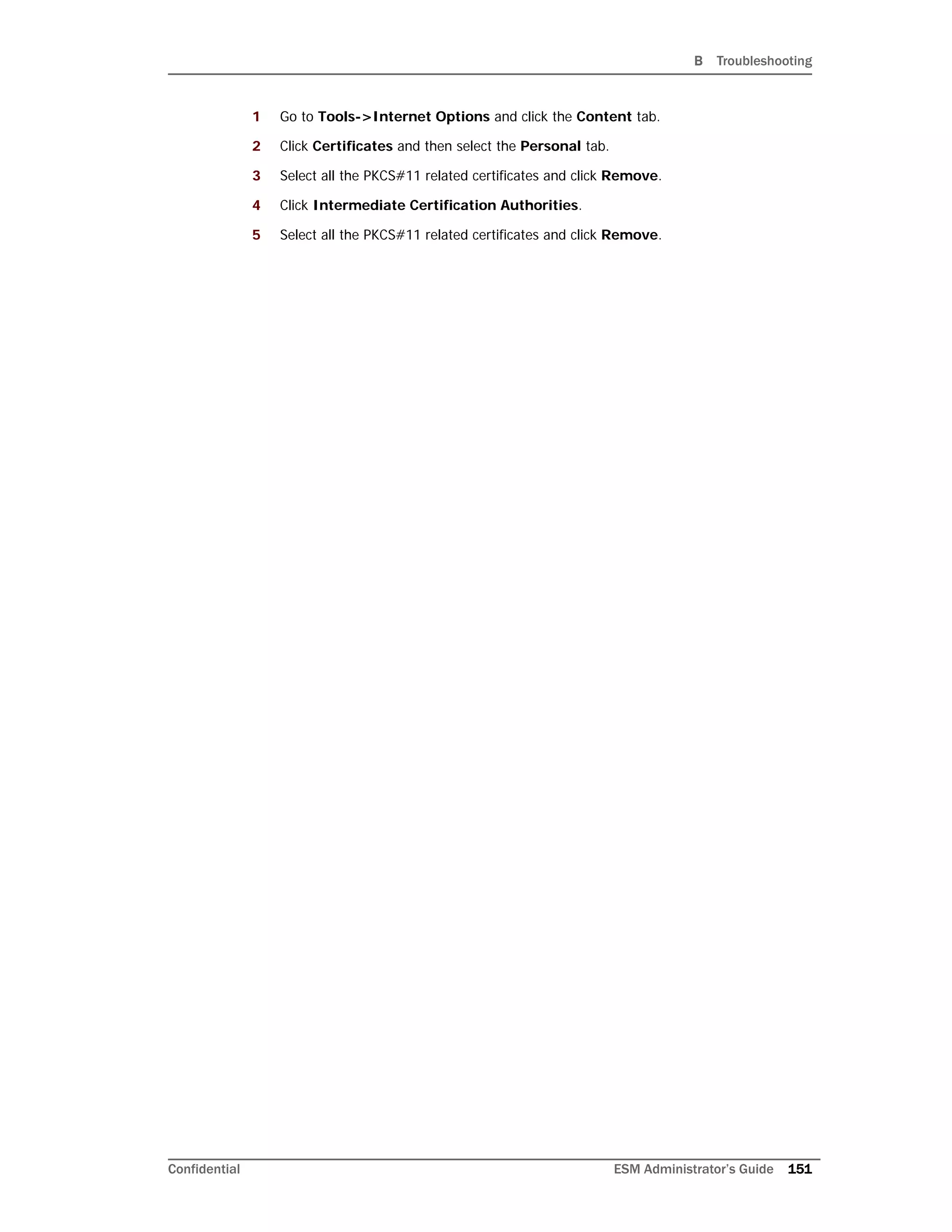B Troubleshooting
Confidential ESM Administrator’s Guide 151
1 Go to Tools->Internet Options and click the Content tab.
2 Click Certificates and then select the Personal tab.
3 Select all the PKCS#11 related certificates and click Remove.
4 Click Intermediate Certification Authorities.
5 Select all the PKCS#11 related certificates and click Remove.
 