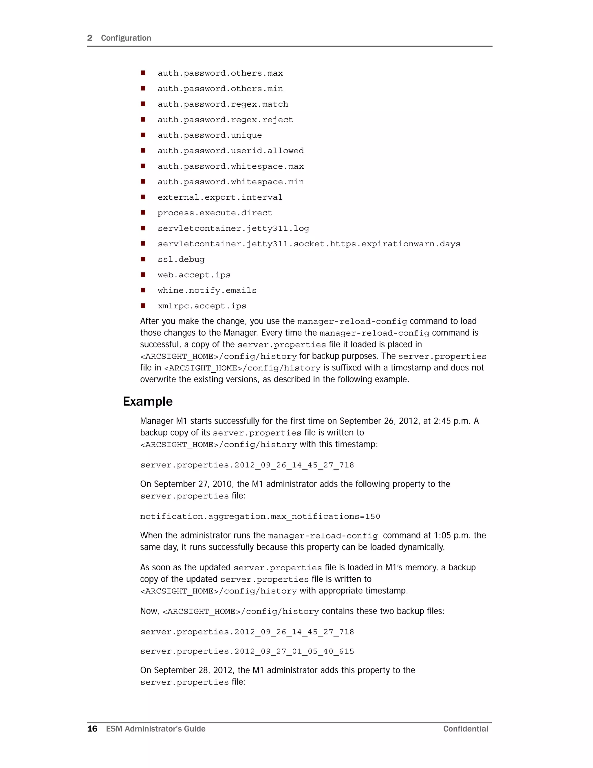 2 Configuration
16 ESM Administrator’s Guide Confidential
 auth.password.others.max
 auth.password.others.min
 auth.password.regex.match
 auth.password.regex.reject
 auth.password.unique
 auth.password.userid.allowed
 auth.password.whitespace.max
 auth.password.whitespace.min
 external.export.interval
 process.execute.direct
 servletcontainer.jetty311.log
 servletcontainer.jetty311.socket.https.expirationwarn.days
 ssl.debug
 web.accept.ips
 whine.notify.emails
 xmlrpc.accept.ips
After you make the change, you use the manager-reload-config command to load
those changes to the Manager. Every time the manager-reload-config command is
successful, a copy of the server.properties file it loaded is placed in
<ARCSIGHT_HOME>/config/history for backup purposes. The server.properties
file in <ARCSIGHT_HOME>/config/history is suffixed with a timestamp and does not
overwrite the existing versions, as described in the following example.
Example
Manager M1 starts successfully for the first time on September 26, 2012, at 2:45 p.m. A
backup copy of its server.properties file is written to
<ARCSIGHT_HOME>/config/history with this timestamp:
server.properties.2012_09_26_14_45_27_718
On September 27, 2010, the M1 administrator adds the following property to the
server.properties file:
notification.aggregation.max_notifications=150
When the administrator runs the manager-reload-config command at 1:05 p.m. the
same day, it runs successfully because this property can be loaded dynamically.
As soon as the updated server.properties file is loaded in M1’s memory, a backup
copy of the updated server.properties file is written to
<ARCSIGHT_HOME>/config/history with appropriate timestamp.
Now, <ARCSIGHT_HOME>/config/history contains these two backup files:
server.properties.2012_09_26_14_45_27_718
server.properties.2012_09_27_01_05_40_615
On September 28, 2012, the M1 administrator adds this property to the
server.properties file:
 