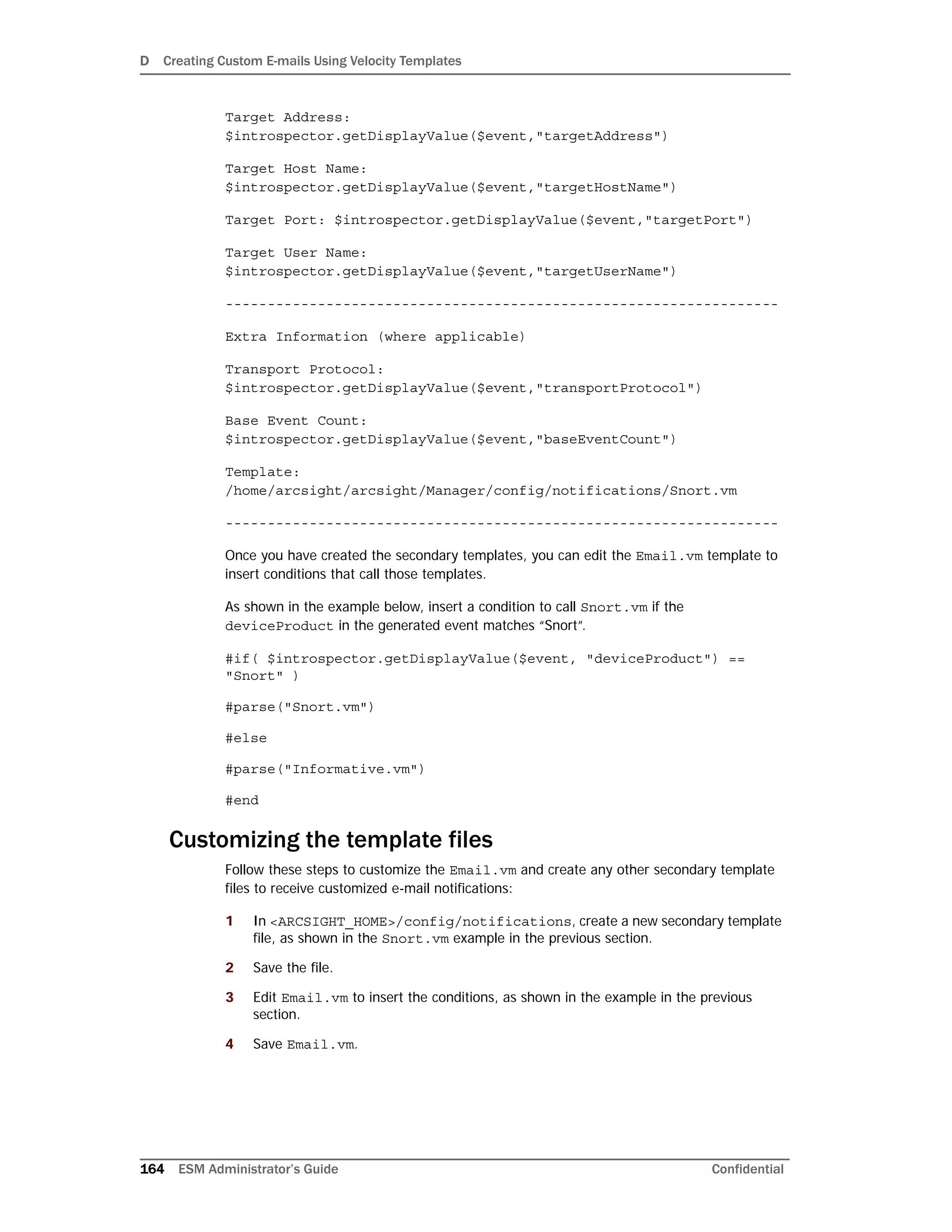 D Creating Custom E-mails Using Velocity Templates
164 ESM Administrator’s Guide Confidential
Target Address:
$introspector.getDisplayValue($event,"targetAddress")
Target Host Name:
$introspector.getDisplayValue($event,"targetHostName")
Target Port: $introspector.getDisplayValue($event,"targetPort")
Target User Name:
$introspector.getDisplayValue($event,"targetUserName")
------------------------------------------------------------------
Extra Information (where applicable)
Transport Protocol:
$introspector.getDisplayValue($event,"transportProtocol")
Base Event Count:
$introspector.getDisplayValue($event,"baseEventCount")
Template:
/home/arcsight/arcsight/Manager/config/notifications/Snort.vm
------------------------------------------------------------------
Once you have created the secondary templates, you can edit the Email.vm template to
insert conditions that call those templates.
As shown in the example below, insert a condition to call Snort.vm if the
deviceProduct in the generated event matches “Snort”.
#if( $introspector.getDisplayValue($event, "deviceProduct") ==
"Snort" )
#parse("Snort.vm")
#else
#parse("Informative.vm")
#end
Customizing the template files
Follow these steps to customize the Email.vm and create any other secondary template
files to receive customized e-mail notifications:
1 In <ARCSIGHT_HOME>/config/notifications, create a new secondary template
file, as shown in the Snort.vm example in the previous section.
2 Save the file.
3 Edit Email.vm to insert the conditions, as shown in the example in the previous
section.
4 Save Email.vm.
 