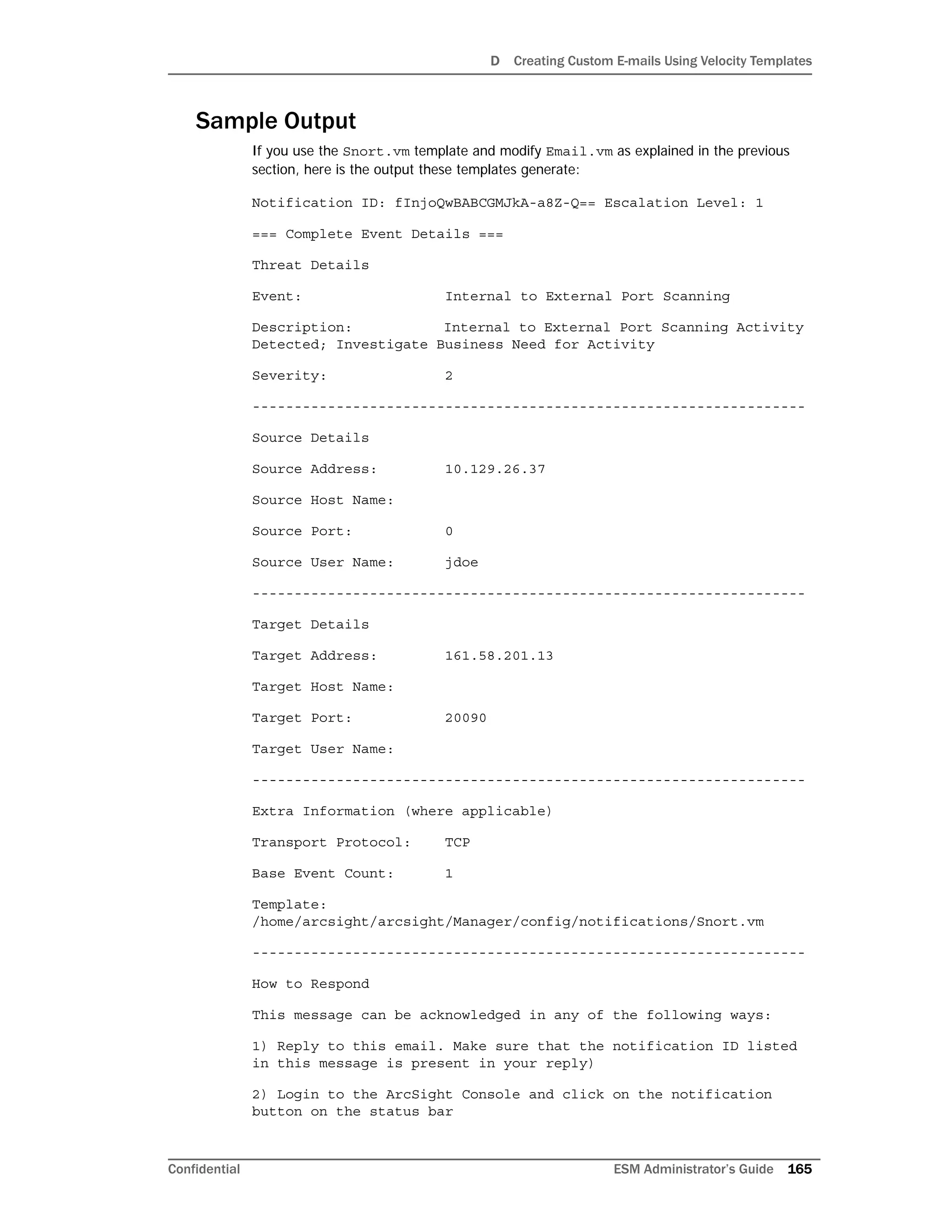 D Creating Custom E-mails Using Velocity Templates
Confidential ESM Administrator’s Guide 165
Sample Output
If you use the Snort.vm template and modify Email.vm as explained in the previous
section, here is the output these templates generate:
Notification ID: fInjoQwBABCGMJkA-a8Z-Q== Escalation Level: 1
=== Complete Event Details ===
Threat Details
Event: Internal to External Port Scanning
Description: Internal to External Port Scanning Activity
Detected; Investigate Business Need for Activity
Severity: 2
------------------------------------------------------------------
Source Details
Source Address: 10.129.26.37
Source Host Name:
Source Port: 0
Source User Name: jdoe
------------------------------------------------------------------
Target Details
Target Address: 161.58.201.13
Target Host Name:
Target Port: 20090
Target User Name:
------------------------------------------------------------------
Extra Information (where applicable)
Transport Protocol: TCP
Base Event Count: 1
Template:
/home/arcsight/arcsight/Manager/config/notifications/Snort.vm
------------------------------------------------------------------
How to Respond
This message can be acknowledged in any of the following ways:
1) Reply to this email. Make sure that the notification ID listed
in this message is present in your reply)
2) Login to the ArcSight Console and click on the notification
button on the status bar
 