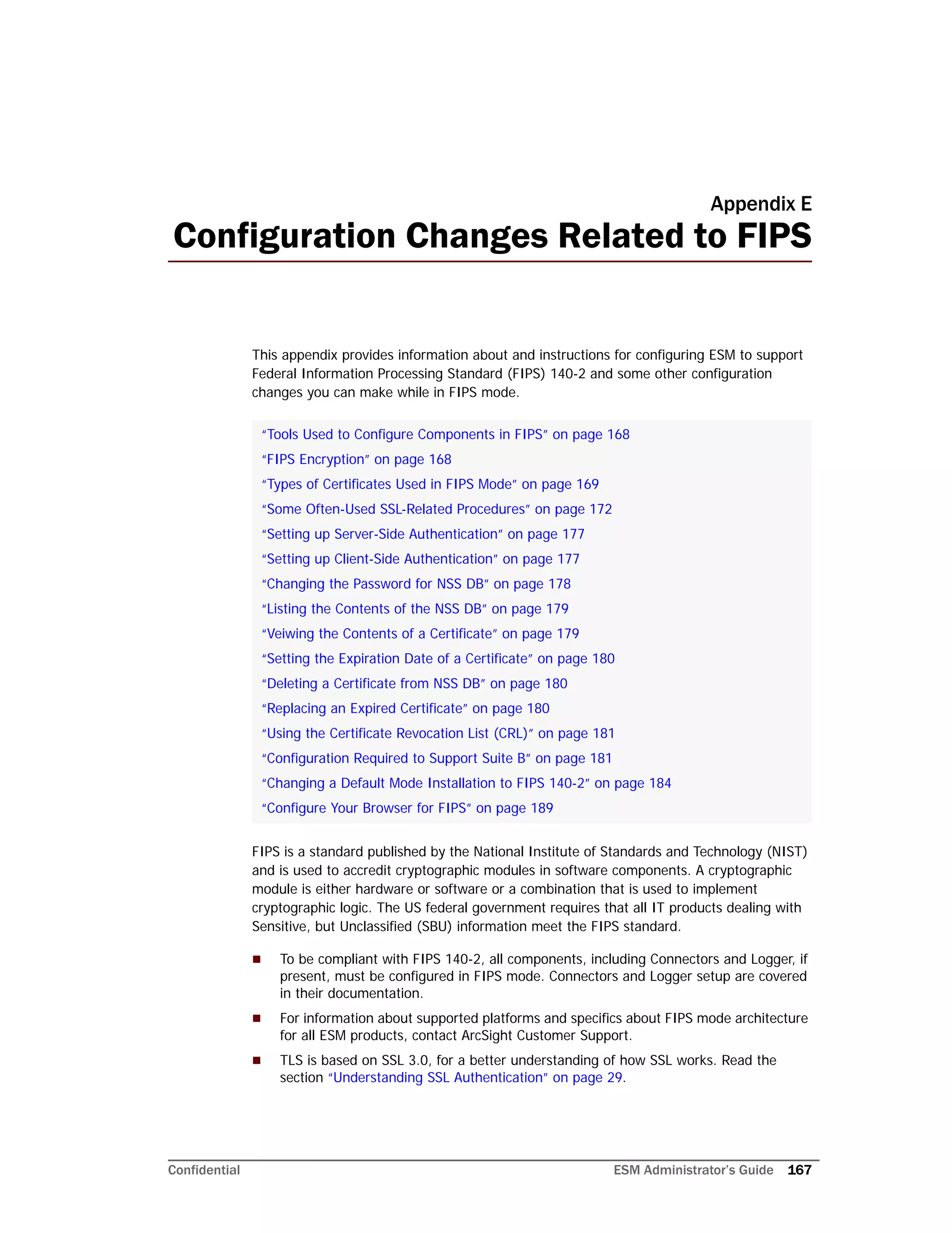 Confidential ESM Administrator’s Guide 167
Appendix E
Configuration Changes Related to FIPS
This appendix provides information about and instructions for configuring ESM to support
Federal Information Processing Standard (FIPS) 140-2 and some other configuration
changes you can make while in FIPS mode.
FIPS is a standard published by the National Institute of Standards and Technology (NIST)
and is used to accredit cryptographic modules in software components. A cryptographic
module is either hardware or software or a combination that is used to implement
cryptographic logic. The US federal government requires that all IT products dealing with
Sensitive, but Unclassified (SBU) information meet the FIPS standard.
 To be compliant with FIPS 140-2, all components, including Connectors and Logger, if
present, must be configured in FIPS mode. Connectors and Logger setup are covered
in their documentation.
 For information about supported platforms and specifics about FIPS mode architecture
for all ESM products, contact ArcSight Customer Support.
 TLS is based on SSL 3.0, for a better understanding of how SSL works. Read the
section “Understanding SSL Authentication” on page 29.
“Tools Used to Configure Components in FIPS” on page 168
“FIPS Encryption” on page 168
“Types of Certificates Used in FIPS Mode” on page 169
“Some Often-Used SSL-Related Procedures” on page 172
“Setting up Server-Side Authentication” on page 177
“Setting up Client-Side Authentication” on page 177
“Changing the Password for NSS DB” on page 178
“Listing the Contents of the NSS DB” on page 179
“Veiwing the Contents of a Certificate” on page 179
“Setting the Expiration Date of a Certificate” on page 180
“Deleting a Certificate from NSS DB” on page 180
“Replacing an Expired Certificate” on page 180
“Using the Certificate Revocation List (CRL)” on page 181
“Configuration Required to Support Suite B” on page 181
“Changing a Default Mode Installation to FIPS 140-2” on page 184
“Configure Your Browser for FIPS” on page 189
 