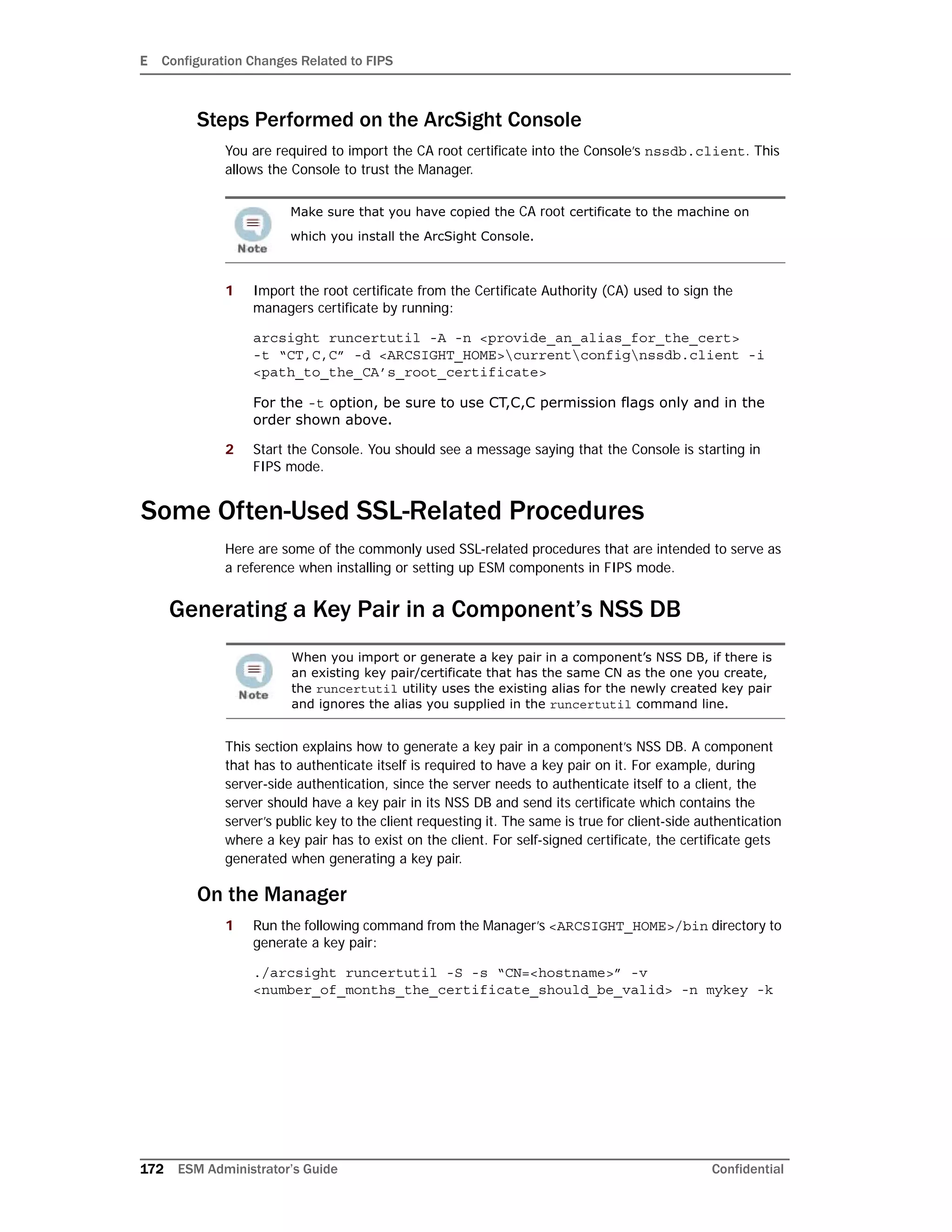 E Configuration Changes Related to FIPS
172 ESM Administrator’s Guide Confidential
Steps Performed on the ArcSight Console
You are required to import the CA root certificate into the Console’s nssdb.client. This
allows the Console to trust the Manager.
1 Import the root certificate from the Certificate Authority (CA) used to sign the
managers certificate by running:
arcsight runcertutil -A -n <provide_an_alias_for_the_cert>
-t “CT,C,C” -d <ARCSIGHT_HOME>currentconfignssdb.client -i
<path_to_the_CA’s_root_certificate>
For the -t option, be sure to use CT,C,C permission flags only and in the
order shown above.
2 Start the Console. You should see a message saying that the Console is starting in
FIPS mode.
Some Often-Used SSL-Related Procedures
Here are some of the commonly used SSL-related procedures that are intended to serve as
a reference when installing or setting up ESM components in FIPS mode.
Generating a Key Pair in a Component’s NSS DB
This section explains how to generate a key pair in a component’s NSS DB. A component
that has to authenticate itself is required to have a key pair on it. For example, during
server-side authentication, since the server needs to authenticate itself to a client, the
server should have a key pair in its NSS DB and send its certificate which contains the
server’s public key to the client requesting it. The same is true for client-side authentication
where a key pair has to exist on the client. For self-signed certificate, the certificate gets
generated when generating a key pair.
On the Manager
1 Run the following command from the Manager’s <ARCSIGHT_HOME>/bin directory to
generate a key pair:
./arcsight runcertutil -S -s “CN=<hostname>” -v
<number_of_months_the_certificate_should_be_valid> -n mykey -k
Make sure that you have copied the CA root certificate to the machine on
which you install the ArcSight Console.
When you import or generate a key pair in a component’s NSS DB, if there is
an existing key pair/certificate that has the same CN as the one you create,
the runcertutil utility uses the existing alias for the newly created key pair
and ignores the alias you supplied in the runcertutil command line.
 