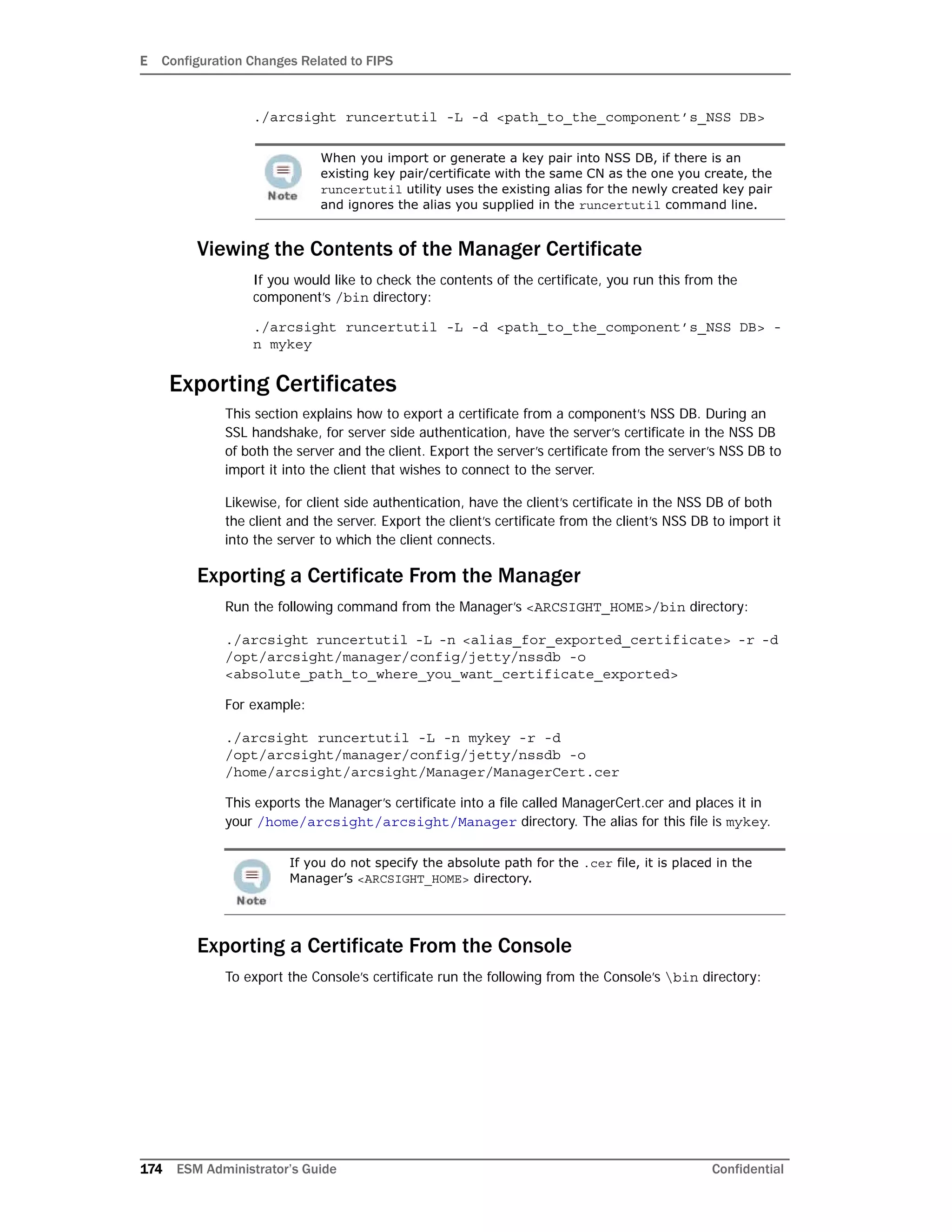 E Configuration Changes Related to FIPS
174 ESM Administrator’s Guide Confidential
./arcsight runcertutil -L -d <path_to_the_component’s_NSS DB>
Viewing the Contents of the Manager Certificate
If you would like to check the contents of the certificate, you run this from the
component’s /bin directory:
./arcsight runcertutil -L -d <path_to_the_component’s_NSS DB> -
n mykey
Exporting Certificates
This section explains how to export a certificate from a component’s NSS DB. During an
SSL handshake, for server side authentication, have the server’s certificate in the NSS DB
of both the server and the client. Export the server’s certificate from the server’s NSS DB to
import it into the client that wishes to connect to the server.
Likewise, for client side authentication, have the client’s certificate in the NSS DB of both
the client and the server. Export the client’s certificate from the client’s NSS DB to import it
into the server to which the client connects.
Exporting a Certificate From the Manager
Run the following command from the Manager’s <ARCSIGHT_HOME>/bin directory:
./arcsight runcertutil -L -n <alias_for_exported_certificate> -r -d
/opt/arcsight/manager/config/jetty/nssdb -o
<absolute_path_to_where_you_want_certificate_exported>
For example:
./arcsight runcertutil -L -n mykey -r -d
/opt/arcsight/manager/config/jetty/nssdb -o
/home/arcsight/arcsight/Manager/ManagerCert.cer
This exports the Manager’s certificate into a file called ManagerCert.cer and places it in
your /home/arcsight/arcsight/Manager directory. The alias for this file is mykey.
Exporting a Certificate From the Console
To export the Console’s certificate run the following from the Console’s bin directory:
When you import or generate a key pair into NSS DB, if there is an
existing key pair/certificate with the same CN as the one you create, the
runcertutil utility uses the existing alias for the newly created key pair
and ignores the alias you supplied in the runcertutil command line.
If you do not specify the absolute path for the .cer file, it is placed in the
Manager’s <ARCSIGHT_HOME> directory.
 