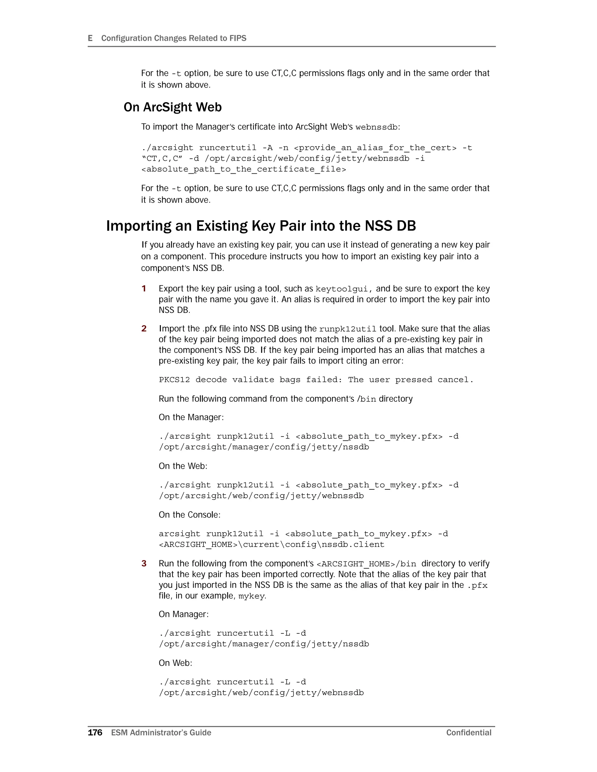 E Configuration Changes Related to FIPS
176 ESM Administrator’s Guide Confidential
For the -t option, be sure to use CT,C,C permissions flags only and in the same order that
it is shown above.
On ArcSight Web
To import the Manager’s certificate into ArcSight Web’s webnssdb:
./arcsight runcertutil -A -n <provide_an_alias_for_the_cert> -t
“CT,C,C” -d /opt/arcsight/web/config/jetty/webnssdb -i
<absolute_path_to_the_certificate_file>
For the -t option, be sure to use CT,C,C permissions flags only and in the same order that
it is shown above.
Importing an Existing Key Pair into the NSS DB
If you already have an existing key pair, you can use it instead of generating a new key pair
on a component. This procedure instructs you how to import an existing key pair into a
component’s NSS DB.
1 Export the key pair using a tool, such as keytoolgui, and be sure to export the key
pair with the name you gave it. An alias is required in order to import the key pair into
NSS DB.
2 Import the .pfx file into NSS DB using the runpk12util tool. Make sure that the alias
of the key pair being imported does not match the alias of a pre-existing key pair in
the component’s NSS DB. If the key pair being imported has an alias that matches a
pre-existing key pair, the key pair fails to import citing an error:
PKCS12 decode validate bags failed: The user pressed cancel.
Run the following command from the component’s /bin directory
On the Manager:
./arcsight runpk12util -i <absolute_path_to_mykey.pfx> -d
/opt/arcsight/manager/config/jetty/nssdb
On the Web:
./arcsight runpk12util -i <absolute_path_to_mykey.pfx> -d
/opt/arcsight/web/config/jetty/webnssdb
On the Console:
arcsight runpk12util -i <absolute_path_to_mykey.pfx> -d
<ARCSIGHT_HOME>currentconfignssdb.client
3 Run the following from the component’s <ARCSIGHT_HOME>/bin directory to verify
that the key pair has been imported correctly. Note that the alias of the key pair that
you just imported in the NSS DB is the same as the alias of that key pair in the .pfx
file, in our example, mykey.
On Manager:
./arcsight runcertutil -L -d
/opt/arcsight/manager/config/jetty/nssdb
On Web:
./arcsight runcertutil -L -d
/opt/arcsight/web/config/jetty/webnssdb
 
