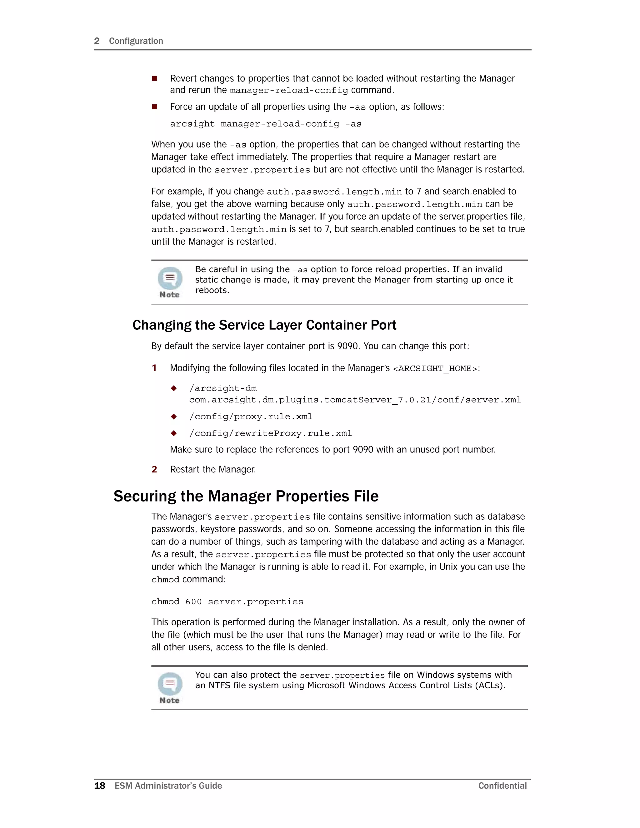 2 Configuration
18 ESM Administrator’s Guide Confidential
 Revert changes to properties that cannot be loaded without restarting the Manager
and rerun the manager-reload-config command.
 Force an update of all properties using the –as option, as follows:
arcsight manager-reload-config -as
When you use the -as option, the properties that can be changed without restarting the
Manager take effect immediately. The properties that require a Manager restart are
updated in the server.properties but are not effective until the Manager is restarted.
For example, if you change auth.password.length.min to 7 and search.enabled to
false, you get the above warning because only auth.password.length.min can be
updated without restarting the Manager. If you force an update of the server.properties file,
auth.password.length.min is set to 7, but search.enabled continues to be set to true
until the Manager is restarted.
Changing the Service Layer Container Port
By default the service layer container port is 9090. You can change this port:
1 Modifying the following files located in the Manager’s <ARCSIGHT_HOME>:
 /arcsight-dm
com.arcsight.dm.plugins.tomcatServer_7.0.21/conf/server.xml
 /config/proxy.rule.xml
 /config/rewriteProxy.rule.xml
Make sure to replace the references to port 9090 with an unused port number.
2 Restart the Manager.
Securing the Manager Properties File
The Manager’s server.properties file contains sensitive information such as database
passwords, keystore passwords, and so on. Someone accessing the information in this file
can do a number of things, such as tampering with the database and acting as a Manager.
As a result, the server.properties file must be protected so that only the user account
under which the Manager is running is able to read it. For example, in Unix you can use the
chmod command:
chmod 600 server.properties
This operation is performed during the Manager installation. As a result, only the owner of
the file (which must be the user that runs the Manager) may read or write to the file. For
all other users, access to the file is denied.
Be careful in using the –as option to force reload properties. If an invalid
static change is made, it may prevent the Manager from starting up once it
reboots.
You can also protect the server.properties file on Windows systems with
an NTFS file system using Microsoft Windows Access Control Lists (ACLs).
 